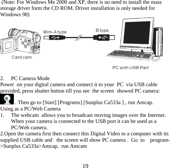  19 (Note: For Windows Me 2000 and XP, there is no need to install the mass storage driver form the CD ROM. Driver installation is only needed for Windows 98)   2. PC Camera Mode Power  on your digital camera and connect it to your  PC  via USB cable provided, press shutter button till you see  the screen  showed PC camera:    . Then go to [Start] [Programs] [Sunplus Ca533a ] , run Amcap. Using as a PC/Web Camera 1. The webcam  allows you to broadcast moving images over the Internet. When your camera is connected to the USB port it can be used as a PC/Web camera. 2.Open the camera first then connect this Digital Video to a computer with its supplied USB cable and   the screen will show PC camera .  Go  to    program->Sunplus Ca533a>Amcap,  run Amcam 