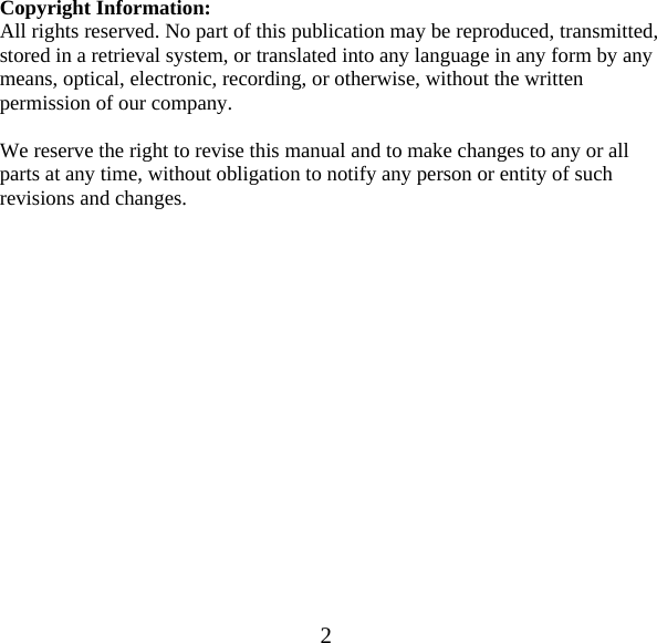  2Copyright Information: All rights reserved. No part of this publication may be reproduced, transmitted, stored in a retrieval system, or translated into any language in any form by any means, optical, electronic, recording, or otherwise, without the written permission of our company.  We reserve the right to revise this manual and to make changes to any or all parts at any time, without obligation to notify any person or entity of such revisions and changes.                  