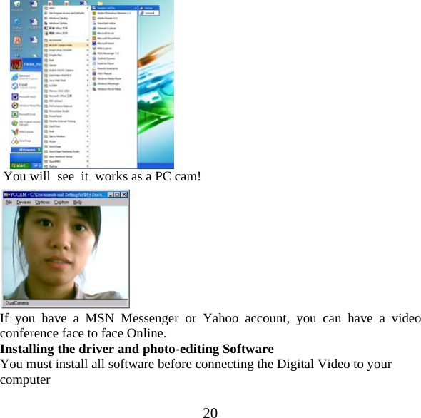  20      You will  see  it  works as a PC cam!  If you have a MSN Messenger or Yahoo account, you can have a video conference face to face Online. Installing the driver and photo-editing Software You must install all software before connecting the Digital Video to your computer  
