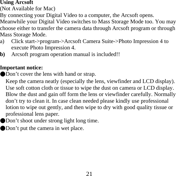  21Using Arcsoft (Not Available for Mac) By connecting your Digital Video to a computer, the Arcsoft opens. Meanwhile your Digital Video switches to Mass Storage Mode too. You may choose either to transfer the camera data through Arcsoft program or through Mass Storage Mode. a) Click start->program->Arcsoft Camera Suite->Photo Impression 4 to execute Photo Impression 4. b) Arcsoft program operation manual is included!!  Important notice: ●Don&rsquo;t cover the lens with hand or strap. Keep the camera neatly (especially the lens, viewfinder and LCD display). Use soft cotton cloth or tissue to wipe the dust on camera or LCD display. Blow the dust and gain off form the lens or viewfinder carefully. Normally don&rsquo;t try to clean it. In case clean needed please kindly use professional lotion to wipe out gently, and then wipe to dry with good quality tissue or professional lens paper. ●Don&rsquo;t shoot under strong light long time. ●Don&rsquo;t put the camera in wet place.   