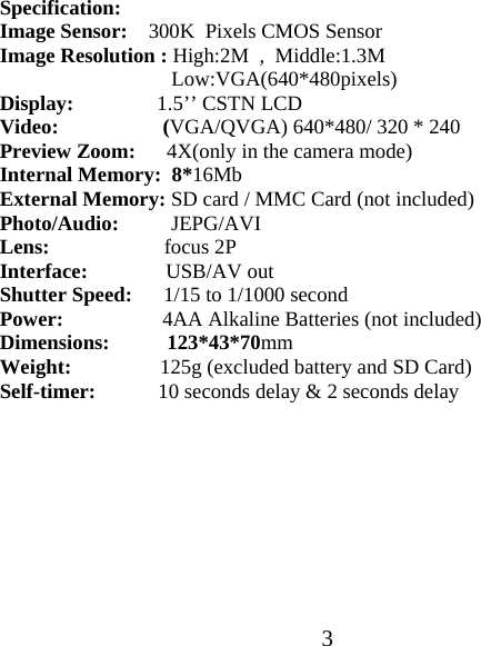  3Specification: Image Sensor:    300K  Pixels CMOS Sensor Image Resolution : High:2M  ,  Middle:1.3M    Low:VGA(640*480pixels) Display:                1.5&rsquo;&rsquo; CSTN LCD Video:                    (VGA/QVGA) 640*480/ 320 * 240 Preview Zoom:      4X(only in the camera mode) Internal Memory:  8*16Mb External Memory: SD card / MMC Card (not included) Photo/Audio:          JEPG/AVI Lens:                      focus 2P Interface:               USB/AV out Shutter Speed:      1/15 to 1/1000 second Power:                   4AA Alkaline Batteries (not included) Dimensions:           123*43*70mm Weight:                 125g (excluded battery and SD Card) Self-timer:            10 seconds delay &amp; 2 seconds delay          