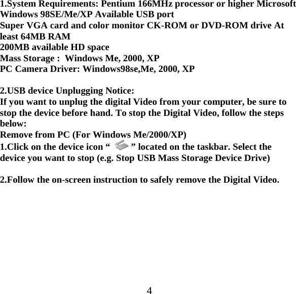  41.System Requirements: Pentium 166MHz processor or higher Microsoft Windows 98SE/Me/XP Available USB port  Super VGA card and color monitor CK-ROM or DVD-ROM drive At least 64MB RAM 200MB available HD space Mass Storage :  Windows Me, 2000, XP PC Camera Driver: Windows98se,Me, 2000, XP  2.USB device Unplugging Notice: If you want to unplug the digital Video from your computer, be sure to stop the device before hand. To stop the Digital Video, follow the steps below: Remove from PC (For Windows Me/2000/XP) 1.Click on the device icon &ldquo;    &rdquo; located on the taskbar. Select the device you want to stop (e.g. Stop USB Mass Storage Device Drive)  2.Follow the on-screen instruction to safely remove the Digital Video.          