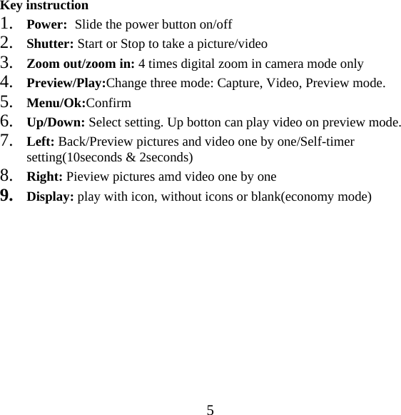  5Key instruction 1. Power:  Slide the power button on/off 2. Shutter: Start or Stop to take a picture/video 3. Zoom out/zoom in: 4 times digital zoom in camera mode only 4. Preview/Play:Change three mode: Capture, Video, Preview mode. 5. Menu/Ok:Confirm 6. Up/Down: Select setting. Up botton can play video on preview mode. 7. Left: Back/Preview pictures and video one by one/Self-timer setting(10seconds &amp; 2seconds) 8. Right: Pieview pictures amd video one by one 9. Display: play with icon, without icons or blank(economy mode)              