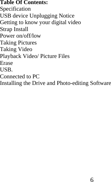  6Table Of Contents: Specification USB device Unplugging Notice Getting to know your digital video Strap Install Power on/off/low Taking Pictures Taking Video  Playback Video/ Picture Files Erase USB. Connected to PC Installing the Drive and Photo-editing Software             