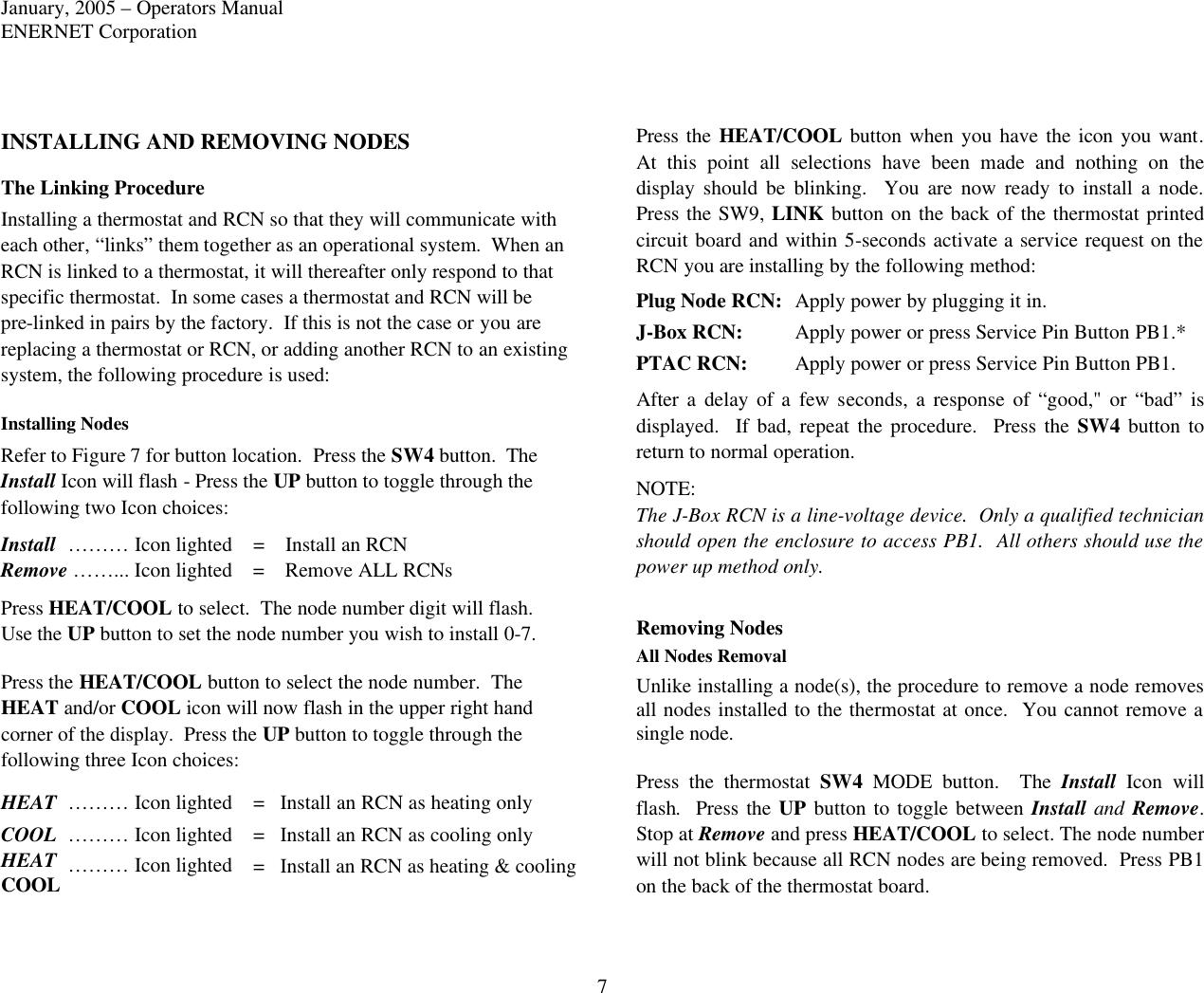 January, 2005 – Operators Manual ENERNET Corporation 7 INSTALLING AND REMOVING NODES The Linking Procedure Installing a thermostat and RCN so that they will communicate with each other, “links” them together as an operational system.  When an RCN is linked to a thermostat, it will thereafter only respond to that specific thermostat.  In some cases a thermostat and RCN will be pre-linked in pairs by the factory.  If this is not the case or you are replacing a thermostat or RCN, or adding another RCN to an existing system, the following procedure is used:  Installing Nodes Refer to Figure 7 for button location.  Press the SW4 button.  The Install Icon will flash - Press the UP button to toggle through the following two Icon choices: Install  ……… Icon lighted =    Install an RCN Remove ……... Icon lighted =    Remove ALL RCNs Press HEAT/COOL to select.  The node number digit will flash.  Use the UP button to set the node number you wish to install 0-7.  Press the HEAT/COOL button to select the node number.  The HEAT and/or COOL icon will now flash in the upper right hand corner of the display.  Press the UP button to toggle through the following three Icon choices: HEAT ……… Icon lighted =   Install an RCN as heating only COOL ……… Icon lighted =   Install an RCN as cooling only HEAT ……… Icon lighted COOL =   Install an RCN as heating &amp; cooling Press the HEAT/COOL button when you have the icon you want.  At this point all selections have been made and nothing on the display should be blinking.  You are now ready to install a node.  Press the SW9, LINK button on the back of the thermostat printed circuit board and within 5-seconds activate a service request on the RCN you are installing by the following method: Plug Node RCN: Apply power by plugging it in. J-Box RCN: Apply power or press Service Pin Button PB1.* PTAC RCN: Apply power or press Service Pin Button PB1. After a delay of a few seconds, a response of “good,&quot; or “bad” is displayed.  If bad, repeat the procedure.  Press the SW4 button to return to normal operation. NOTE: The J-Box RCN is a line-voltage device.  Only a qualified technician should open the enclosure to access PB1.  All others should use the power up method only.  Removing Nodes All Nodes Removal Unlike installing a node(s), the procedure to remove a node removes all nodes installed to the thermostat at once.  You cannot remove a single node.  Press the thermostat SW4 MODE  button.  The Install Icon will flash.  Press the UP button to toggle between Install and Remove.  Stop at Remove and press HEAT/COOL to select. The node number will not blink because all RCN nodes are being removed.  Press PB1 on the back of the thermostat board. 