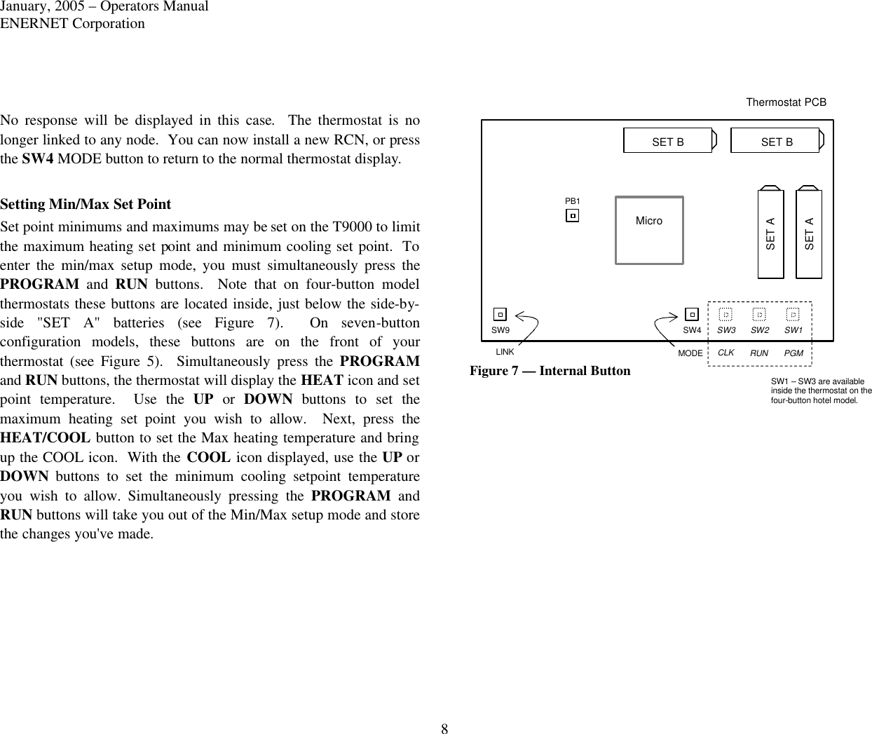 January, 2005 – Operators Manual ENERNET Corporation 8  No response will be displayed in this case.  The thermostat is no longer linked to any node.  You can now install a new RCN, or press the SW4 MODE button to return to the normal thermostat display.  Setting Min/Max Set Point Set point minimums and maximums may be set on the T9000 to limit the maximum heating set point and minimum cooling set point.  To enter the min/max setup mode, you must simultaneously press the PROGRAM and RUN buttons.  Note that on four-button  model thermostats these buttons are located inside, just below the side-by-side &quot;SET A&quot; batteries (see Figure 7).  On seven-button configuration models, these buttons are on the front of your thermostat (see Figure 5).  Simultaneously press the PROGRAM and RUN buttons, the thermostat will display the HEAT icon and set point temperature.  Use the UP or DOWN buttons to set the maximum heating set  point you wish to allow.  Next, press the HEAT/COOL button to set the Max heating temperature and bring up the COOL icon.  With the COOL icon displayed, use the UP or DOWN buttons to set the minimum cooling setpoint temperature you wish to allow. Simultaneously pressing the PROGRAM and RUN buttons will take you out of the Min/Max setup mode and store the changes you&apos;ve made.                Figure 7 — Internal Button  Thermostat PCB Micro SW1 SW2 SW3 SW4 SW9 PB1 MODE CLK RUN PGM SW1 – SW3 are available inside the thermostat on the four-button hotel model. LINK SET B SET B SET A SET A 