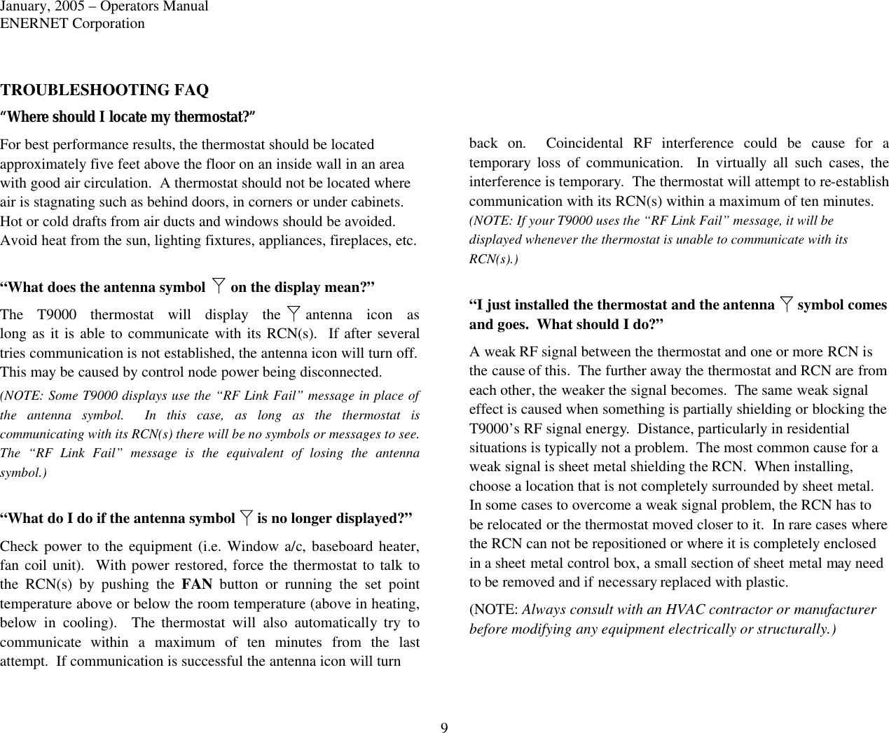 January, 2005 – Operators Manual ENERNET Corporation 9 TROUBLESHOOTING FAQ “Where should I locate my thermostat?” For best performance results, the thermostat should be located approximately five feet above the floor on an inside wall in an area with good air circulation.  A thermostat should not be located where air is stagnating such as behind doors, in corners or under cabinets.  Hot or cold drafts from air ducts and windows should be avoided.  Avoid heat from the sun, lighting fixtures, appliances, fireplaces, etc.  “What does the antenna symbol  on the display mean?” The T9000 thermostat will display the antenna  icon  as long as it is able to communicate with its RCN(s).  If after several tries communication is not established, the antenna icon will turn off. This may be caused by control node power being disconnected.  (NOTE: Some T9000 displays use the “RF Link Fail” message in place of the antenna symbol.  In this case, as long as the thermostat is communicating with its RCN(s) there will be no symbols or messages to see.  The “RF Link Fail” message is the equivalent of losing the antenna symbol.)  “What do I do if the antenna symbol  is no longer displayed?” Check power to the equipment (i.e. Window a/c, baseboard heater, fan coil unit).  With power restored, force the thermostat to talk to the RCN(s) by pushing the FAN button or running the set point temperature above or below the room temperature (above in heating, below in cooling).  The thermostat will also automatically try to communicate within a maximum of ten minutes from the last attempt.  If communication is successful the antenna icon will turn     back on.  Coincidental RF interference could be cause for a temporary  loss of communication.  In virtually all such cases, the interference is temporary.  The thermostat will attempt to re-establish communication with its RCN(s) within a maximum of ten minutes. (NOTE: If your T9000 uses the “RF Link Fail” message, it will be displayed whenever the thermostat is unable to communicate with its RCN(s).)  “I just installed the thermostat and the antenna  symbol comes and goes.  What should I do?” A weak RF signal between the thermostat and one or more RCN is the cause of this.  The further away the thermostat and RCN are from each other, the weaker the signal becomes.  The same weak signal effect is caused when something is partially shielding or blocking the T9000’s RF signal energy.  Distance, particularly in residential situations is typically not a problem.  The most common cause for a weak signal is sheet metal shielding the RCN.  When installing, choose a location that is not completely surrounded by sheet metal.  In some cases to overcome a weak signal problem, the RCN has to be relocated or the thermostat moved closer to it.  In rare cases where the RCN can not be repositioned or where it is completely enclosed in a sheet metal control box, a small section of sheet metal may need to be removed and if necessary replaced with plastic.   (NOTE: Always consult with an HVAC contractor or manufacturer before modifying any equipment electrically or structurally.)  