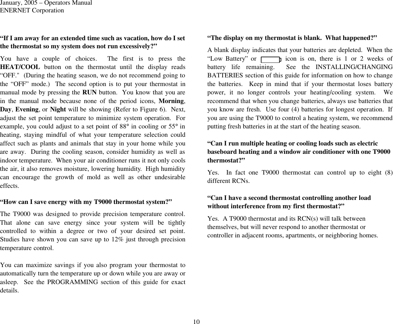 January, 2005 – Operators Manual ENERNET Corporation 10 “If I am away for an extended time such as vacation, how do I set the thermostat so my system does not run excessively?” You have a couple of choices.  The first is to press the HEAT/COOL button on the thermostat until the display reads “OFF.&quot;  (During the heating season, we do not recommend going to the “OFF” mode.)  The second option is to put your thermostat in manual mode by pressing the RUN button.  You know that you are in the manual mode because none of the period icons, Morning, Day, Evening, or Night will be showing (Refer to Figure 6).  Next, adjust the set point temperature to minimize system operation.  For example, you could adjust to a set point of 88° in cooling or 55° in heating, staying mindful of what your temperature selection could affect such as plants and animals that stay in your home while you are away.  During the cooling season, consider humidity as well as indoor temperature.  When your air conditioner runs it not only cools the air, it also removes moisture, lowering humidity.  High humidity can encourage the growth of mold as well as other undesirable effects.  “How can I save energy with my T9000 thermostat system?” The T9000 was designed to provide precision temperature control.  That  alone  can save energy since your system will be tightly controlled to within a degree or two of your desired set point.  Studies have shown you can save up to 12% just through precision temperature control.  You can maximize savings if you also program your thermostat to automatically turn the temperature up or down while you are away or asleep.  See the PROGRAMMING section of this guide for exact details.  “The display on my thermostat is blank.  What happened?” A blank display indicates that your batteries are depleted.  When the “Low Battery” or icon  is on, there is 1 or 2 weeks of battery life remaining.  See the INSTALLING/CHANGING BATTERIES section of this guide for information on how to change the batteries.  Keep in mind that if your thermostat loses battery power, it no longer controls your heating/cooling system.  We recommend that when you change batteries, always use batteries that you know are fresh.  Use four (4) batteries for longest operation.  If you are using the T9000 to control a heating system, we recommend putting fresh batteries in at the start of the heating season.  “Can I run multiple heating or cooling loads such as electric baseboard heating and a window air conditioner with one T9000 thermostat?” Yes.  In fact one T9000 thermostat can control up to eight (8) different RCNs.    “Can I have a second thermostat controlling another load without interference from my first thermostat?” Yes.  A T9000 thermostat and its RCN(s) will talk between themselves, but will never respond to another thermostat or controller in adjacent rooms, apartments, or neighboring homes.    