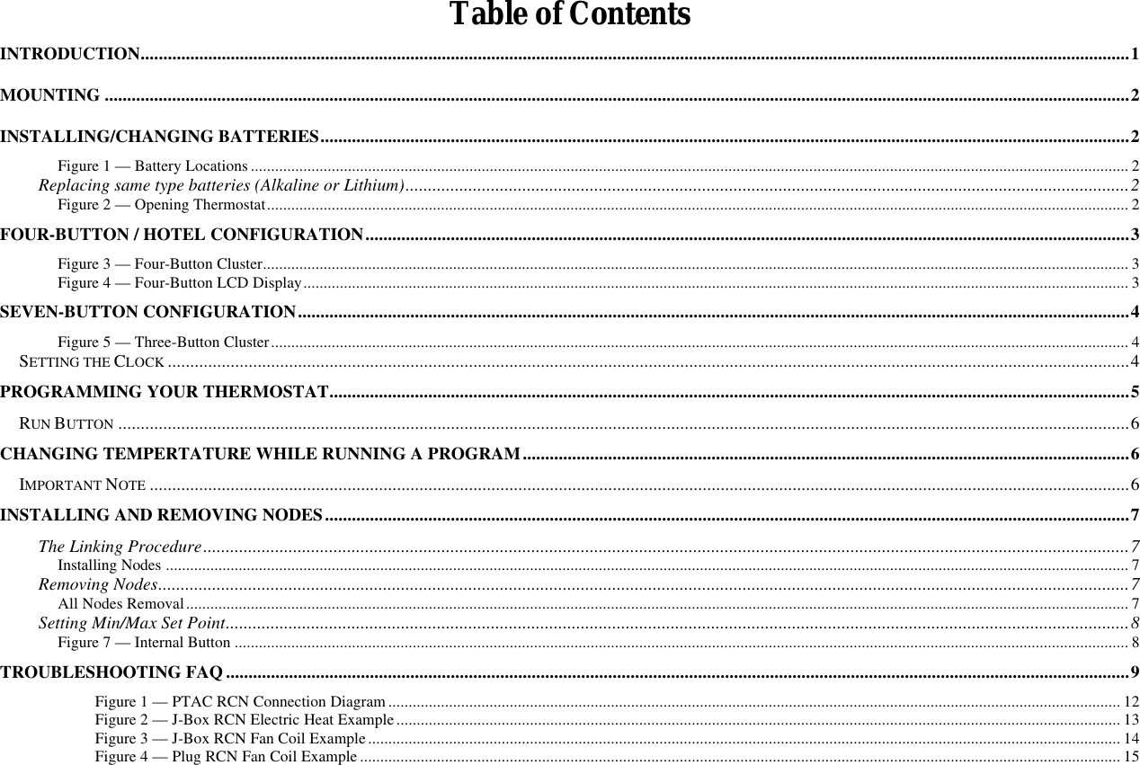  Table of Contents INTRODUCTION............................................................................................................................................................................................................................1 MOUNTING ....................................................................................................................................................................................................................................2 INSTALLING/CHANGING BATTERIES....................................................................................................................................................................................2 Figure 1 — Battery Locations ......................................................................................................................................................................................................................... 2 Replacing same type batteries (Alkaline or Lithium).................................................................................................................................................................2 Figure 2 — Opening Thermostat..................................................................................................................................................................................................................... 2 FOUR-BUTTON / HOTEL CONFIGURATION..........................................................................................................................................................................3 Figure 3 — Four-Button Cluster...................................................................................................................................................................................................................... 3 Figure 4 — Four-Button LCD Display............................................................................................................................................................................................................ 3 SEVEN-BUTTON CONFIGURATION.........................................................................................................................................................................................4 Figure 5 — Three-Button Cluster.................................................................................................................................................................................................................... 4 SETTING THE CLOCK ......................................................................................................................................................................................................................4 PROGRAMMING YOUR THERMOSTAT..................................................................................................................................................................................5 RUN BUTTON .................................................................................................................................................................................................................................6 CHANGING TEMPERTATURE WHILE RUNNING A PROGRAM.......................................................................................................................................6 IMPORTANT NOTE ..........................................................................................................................................................................................................................6 INSTALLING AND REMOVING NODES...................................................................................................................................................................................7 The Linking Procedure..............................................................................................................................................................................................................7 Installing Nodes .............................................................................................................................................................................................................................................. 7 Removing Nodes........................................................................................................................................................................................................................7 All Nodes Removal......................................................................................................................................................................................................................................... 7 Setting Min/Max Set Point.........................................................................................................................................................................................................8 Figure 7 — Internal Button ............................................................................................................................................................................................................................. 8 TROUBLESHOOTING FAQ .........................................................................................................................................................................................................9  Figure 1 — PTAC RCN Connection Diagram ..................................................................................................................................................................................... 12  Figure 2 — J-Box RCN Electric Heat Example................................................................................................................................................................................... 13  Figure 3 — J-Box RCN Fan Coil Example.......................................................................................................................................................................................... 14  Figure 4 — Plug RCN Fan Coil Example ............................................................................................................................................................................................ 15 