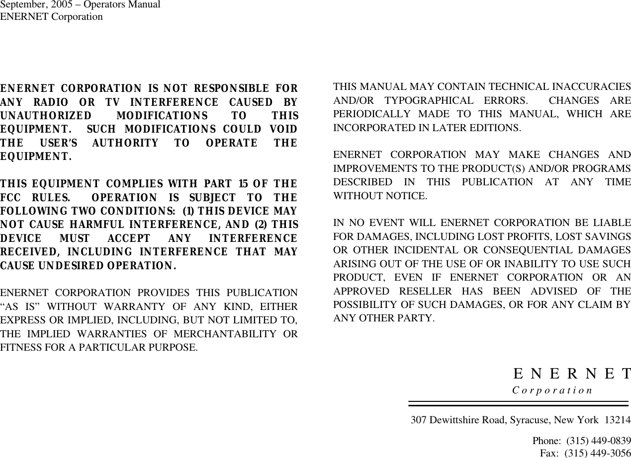 September, 2005 – Operators Manual ENERNET Corporation   ENERNET CORPORATION IS NOT RESPONSIBLE FOR ANY RADIO OR TV INTERFERENCE CAUSED BY UNAUTHORIZED MODIFICATIONS TO THIS EQUIPMENT.  SUCH MODIFICATIONS COULD VOID THE USER’S AUTHORITY TO OPERATE THE EQUIPMENT.  THIS  EQUIPMENT COMPLIES WITH PART 15 OF THE FCC RULES.  OPERATION IS SUBJECT TO THE FOLLOWING TWO CONDITIONS:  (1) THIS DEVICE MAY NOT CAUSE HARMFUL INTERFERENCE, AND (2) THIS DEVICE MUST ACCEPT ANY INTERFERENCE RECEIVED, INCLUDING INTERFERENCE THAT MAY CAUSE UNDESIRED OPERATION.  ENERNET CORPORATION PROVIDES THIS PUBLICATION “AS IS” WITHOUT WARRANTY OF ANY KIND, EITHER EXPRESS OR IMPLIED, INCLUDING, BUT NOT LIMITED TO, THE IMPLIED WARRANTIES OF MERCHANTABILITY OR FITNESS FOR A PARTICULAR PURPOSE.  THIS MANUAL MAY CONTAIN TECHNICAL INACCURACIES AND/OR TYPOGRAPHICAL ERRORS.  CHANGES ARE PERIODICALLY MADE TO THIS MANUAL, WHICH ARE INCORPORATED IN LATER EDITIONS.    ENERNET CORPORATION MAY MAKE CHANGES AND IMPROVEMENTS TO THE PRODUCT(S) AND/OR PROGRAMS DESCRIBED IN THIS PUBLICATION AT ANY TIME WITHOUT NOTICE.   IN NO EVENT WILL ENERNET CORPORATION BE LIABLE FOR DAMAGES, INCLUDING LOST PROFITS, LOST SAVINGS OR OTHER INCIDENTAL OR CONSEQUENTIAL DAMAGES ARISING OUT OF THE USE OF OR INABILITY TO USE SUCH PRODUCT, EVEN IF ENERNET CORPORATION OR AN APPROVED RESELLER HAS BEEN ADVISED OF THE POSSIBILITY OF SUCH DAMAGES, OR FOR ANY CLAIM BY ANY OTHER PARTY.    E  N  E  R  N  E  T     C o r p o r a t i o n   307 Dewittshire Road, Syracuse, New York  13214  Phone:  (315) 449-0839 Fax:  (315) 449-3056