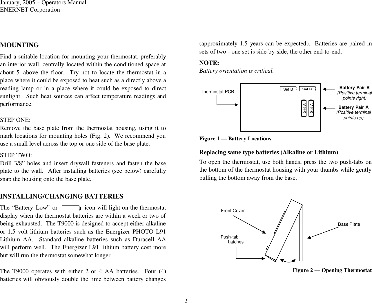 January, 2005 – Operators Manual ENERNET Corporation 2 MOUNTING Find a suitable location for mounting your thermostat, preferably an interior wall, centrally located within the conditioned space at about 5&apos; above the floor.  Try not to locate the thermostat in a place where it could be exposed to heat such as a directly above a reading lamp or in a place where it could be exposed to direct sunlight.  Such heat sources can affect temperature readings and performance.  STEP ONE: Remove the base plate from the thermostat housing, using  it to mark locations for mounting holes (Fig. 2).  We recommend you use a small level across the top or one side of the base plate.   STEP TWO: Drill 3/8” holes and insert drywall fasteners and fasten  the base plate to the wall.  After installing batteries (see below) carefully snap the housing onto the base plate.  INSTALLING/CHANGING BATTERIES The “Battery Low” or icon will light on the thermostat display when the thermostat batteries are within a week or two of being exhausted.  The T9000 is designed to accept either alkaline or 1.5 volt lithium batteries such as the Energizer PHOTO L91 Lithium AA.  Standard alkaline batteries such as Duracell AA will perform well.  The Energizer L91 lithium battery cost more but will run the thermostat somewhat longer.    The T9000 operates with either 2 or 4 AA batteries.  Four (4) batteries will obviously double the time between battery changes (approximately 1.5 years can be expected).  Batteries are paired in sets of two - one set is side-by-side, the other end-to-end. NOTE: Battery orientation is critical.    Figure 1 — Battery Locations Replacing same type batteries (Alkaline or Lithium) To open the thermostat, use both hands, press the two push-tabs on the bottom of the thermostat housing with your thumbs while gently pulling the bottom away from the base.  Figure 2 — Opening Thermostat  Set B Set B Set A Set A Thermostat PCB Battery Pair B (Positive terminal points right)  Battery Pair A (Positive terminal points up) Base Plate Front Cover Latches Push-tab 