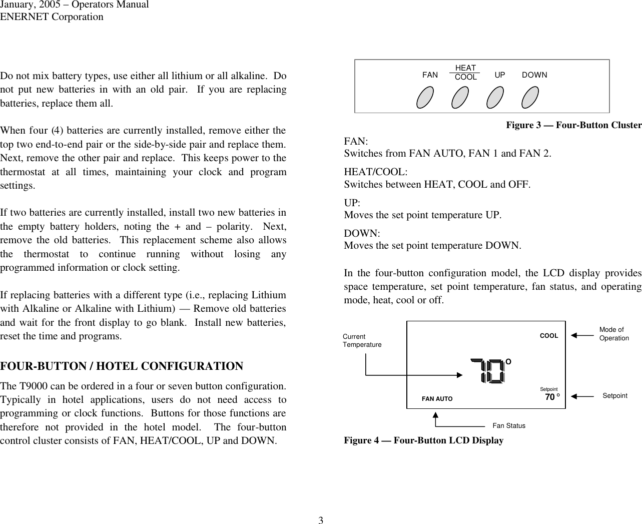 January, 2005 – Operators Manual ENERNET Corporation 3 Do not mix battery types, use either all lithium or all alkaline.  Do not put new batteries in with an old pair.  If you are replacing batteries, replace them all.  When four (4) batteries are currently installed, remove either the top two end-to-end pair or the side-by-side pair and replace them.  Next, remove the other pair and replace.  This keeps power to the thermostat at all times, maintaining your clock and program settings.  If two batteries are currently installed, install two new batteries in the empty battery holders, noting the + and – polarity.  Next, remove the old batteries.  This replacement scheme also allows the thermostat to continue running without losing any programmed information or clock setting.  If replacing batteries with a different type (i.e., replacing Lithium with Alkaline or Alkaline with Lithium) — Remove old batteries and wait for the front display to go blank.  Install new batteries, reset the time and programs.  FOUR-BUTTON / HOTEL CONFIGURATION The T9000 can be ordered in a four or seven button configuration.  Typically in hotel applications, users do not need access to programming or clock functions.  Buttons for those functions are therefore not provided in the hotel model.  The four-button control cluster consists of FAN, HEAT/COOL, UP and DOWN.     Figure 3 — Four-Button Cluster FAN: Switches from FAN AUTO, FAN 1 and FAN 2. HEAT/COOL: Switches between HEAT, COOL and OFF.  UP: Moves the set point temperature UP. DOWN: Moves the set point temperature DOWN.  In the four-button configuration model, the LCD display provides space temperature, set point temperature, fan status, and operating mode, heat, cool or off. Figure 4 — Four-Button LCD Display  FAN HEAT COOL UP DOWN Setpoint FAN AUTO COOL 70 O O Current Temperature Mode of Operation Setpoint Fan Status 