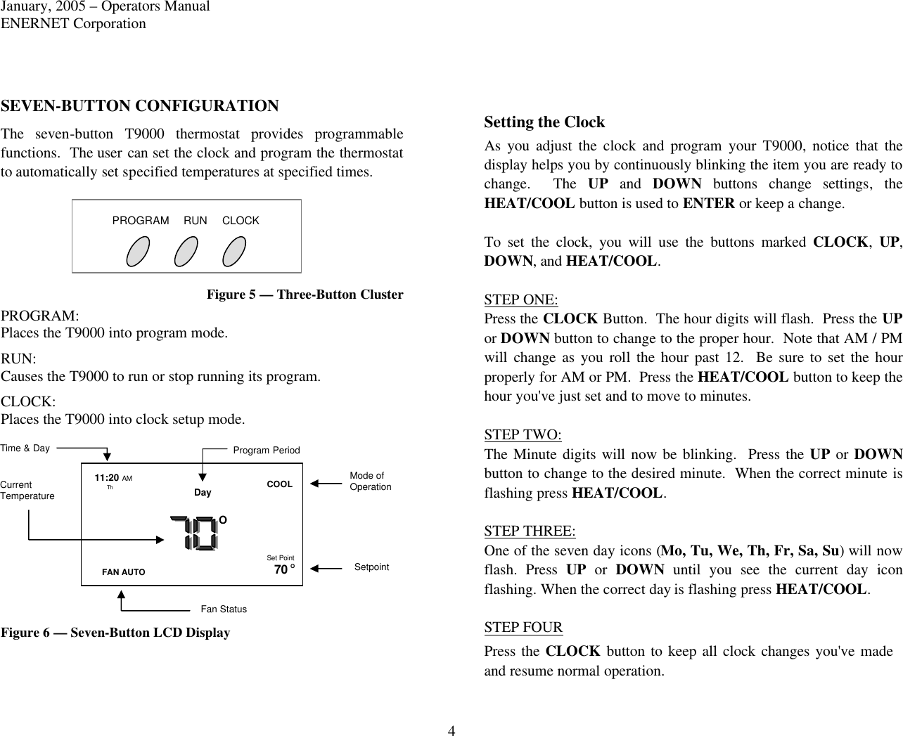 January, 2005 – Operators Manual ENERNET Corporation 4 SEVEN-BUTTON CONFIGURATION The seven-button T9000 thermostat provides programmable functions.  The user can set the clock and program the thermostat to automatically set specified temperatures at specified times. Figure 5 — Three-Button Cluster PROGRAM: Places the T9000 into program mode. RUN: Causes the T9000 to run or stop running its program. CLOCK: Places the T9000 into clock setup mode. Figure 6 — Seven-Button LCD Display Setting the Clock As you adjust the clock and program your T9000, notice that the display helps you by continuously blinking the item you are ready to change.  The UP and DOWN buttons change settings,  the HEAT/COOL button is used to ENTER or keep a change.     To set the clock, you will use the buttons marked CLOCK,  UP, DOWN, and HEAT/COOL.  STEP ONE: Press the CLOCK Button.  The hour digits will flash.  Press the UP or DOWN button to change to the proper hour.  Note that AM / PM will  change as you roll the hour past 12.  Be sure to set the hour properly for AM or PM.  Press the HEAT/COOL button to keep the hour you&apos;ve just set and to move to minutes.  STEP TWO: The Minute digits will now be blinking.  Press the UP or DOWN button to change to the desired minute.  When the correct minute is flashing press HEAT/COOL.  STEP THREE: One of the seven day icons (Mo, Tu, We, Th, Fr, Sa, Su) will now flash. Press UP or DOWN until you see the current day icon flashing. When the correct day is flashing press HEAT/COOL.  STEP FOUR    Press the CLOCK button to keep all clock changes you&apos;ve made and resume normal operation.   PROGRAM RUN CLOCK Th FAN AUTO COOL 70 O O Current Temperature Mode of Operation Setpoint Fan Status 11:20 AM Day Time &amp; Day Program Period Set Point 