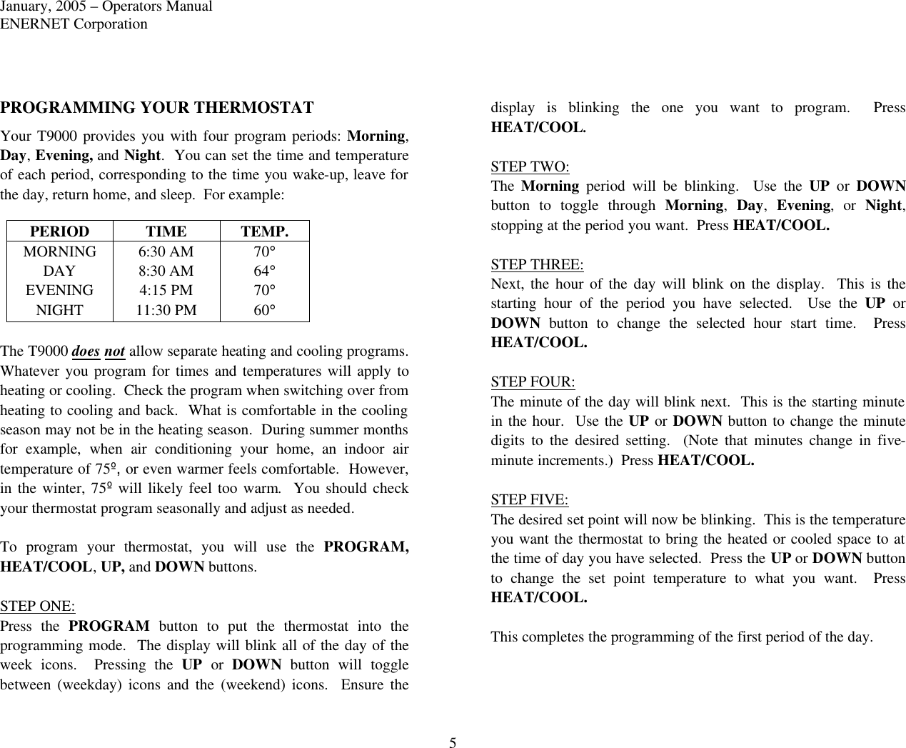 January, 2005 – Operators Manual ENERNET Corporation 5 PROGRAMMING YOUR THERMOSTAT Your T9000 provides you with four program periods: Morning, Day, Evening, and Night.  You can set the time and temperature of each period, corresponding to the time you wake-up, leave for the day, return home, and sleep.  For example: PERIOD TIME TEMP. MORNING 6:30 AM 70° DAY 8:30 AM 64° EVENING 4:15 PM 70° NIGHT 11:30 PM 60°  The T9000 does not allow separate heating and cooling programs.  Whatever you program for times and temperatures will apply to heating or cooling.  Check the program when switching over from heating to cooling and back.  What is comfortable in the cooling season may not be in the heating season.  During summer months for example, when air conditioning your home,  an indoor air temperature of 75º, or even warmer feels comfortable.  However, in the winter, 75º will likely feel too warm.  You should check your thermostat program seasonally and adjust as needed.  To program your thermostat, you will use the PROGRAM, HEAT/COOL, UP, and DOWN buttons.  STEP ONE: Press the PROGRAM button to put the thermostat into the programming mode.  The display will blink all of the day of the week icons.  Pressing the UP or DOWN button will toggle between  (weekday)  icons and the (weekend) icons.  Ensure the display is blinking the one you want to program.  Press HEAT/COOL.  STEP TWO: The  Morning period will be blinking.  Use the UP or DOWN button to toggle through Morning,  Day,  Evening, or Night, stopping at the period you want.  Press HEAT/COOL.  STEP THREE: Next, the hour  of the day will blink on the display.  This is the starting hour of the period you have selected.  Use the UP or DOWN button to change the selected hour start time.  Press HEAT/COOL.  STEP FOUR: The minute of the day will blink next.  This is the starting minute in the hour.  Use the UP or DOWN button to change the minute digits to the desired setting.  (Note that minutes change in five-minute increments.)  Press HEAT/COOL.  STEP FIVE: The desired set point will now be blinking.  This is the temperature you want the thermostat to bring the heated or cooled space to at the time of day you have selected.  Press the UP or DOWN button to change the set point temperature to what you want.  Press HEAT/COOL.  This completes the programming of the first period of the day.    