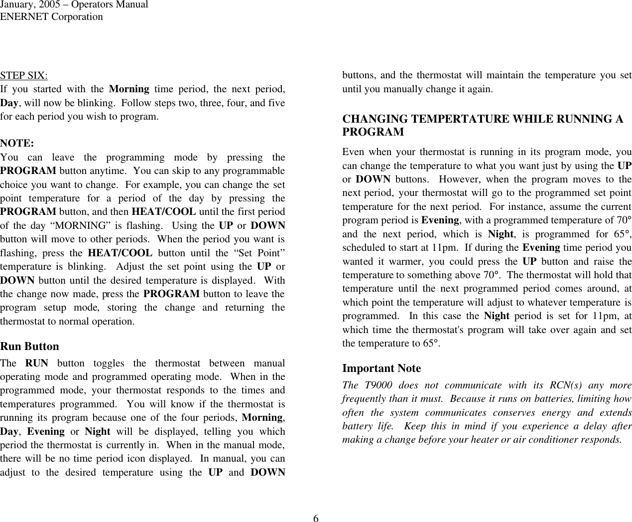 January, 2005 – Operators Manual ENERNET Corporation 6 STEP SIX: If you started with the Morning time period, the next period, Day, will now be blinking.  Follow steps two, three, four, and five for each period you wish to program.    NOTE: You can leave the programming mode by pressing the PROGRAM button anytime.  You can skip to any programmable choice you want to change.  For example, you can change the set point temperature for a period of the day by pressing the PROGRAM button, and then HEAT/COOL until the first period of the day “MORNING” is flashing.  Using the UP or DOWN button will move to other periods.  When the period you want is flashing, press the HEAT/COOL button until the “Set Point” temperature is blinking.  Adjust the set  point using the UP or DOWN button until the desired temperature is displayed.  With the change now made, press the PROGRAM button to leave the program setup mode,  storing the change and returning  the thermostat to normal operation.  Run Button The  RUN button toggles the thermostat between manual operating mode and programmed operating mode.  When in the programmed mode, your thermostat responds to the times and temperatures programmed.  You will know if the thermostat is running its program because one of the four periods, Morning, Day,  Evening or  Night will be displayed, telling you which period the thermostat is currently in.  When in the manual mode, there will be no time period icon displayed.  In manual, you can adjust  to  the desired temperature using the UP  and  DOWN buttons, and  the thermostat will maintain the temperature you set until you manually change it again.  CHANGING TEMPERTATURE WHILE RUNNING A PROGRAM Even when your thermostat is running in its program mode, you can change the temperature to what you want just by using the UP or  DOWN buttons.  However, when the program moves to the next period, your thermostat will go to the programmed set point temperature for the next period.  For instance, assume the current program period is Evening, with a programmed temperature of 70°  and the next period, which is Night, is programmed for 65°, scheduled to start at 11pm.  If during the Evening time period you wanted it warmer, you could press the UP button and raise the temperature to something above 70°.  The thermostat will hold that temperature until the next programmed period comes around, at which point the temperature will adjust to whatever temperature is programmed.  In this case the Night period is set for 11pm, at which time the thermostat&apos;s program will take over again and set the temperature to 65°. Important Note The T9000 does not communicate with its RCN(s) any more frequently than it must.  Because it runs on batteries, limiting how often the system communicates conserves energy and extends battery life.  Keep this in mind if you experience a delay after making a change before your heater or air conditioner responds.  
