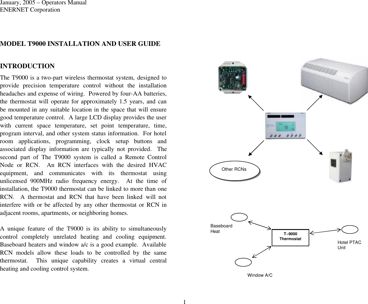 January, 2005 – Operators Manual ENERNET Corporation 1 MODEL T9000 INSTALLATION AND USER GUIDE  INTRODUCTION The T9000 is a two-part wireless thermostat system, designed to provide precision temperature control without the installation headaches and expense of wiring.  Powered by four-AA batteries, the thermostat will operate for approximately  1.5 years, and can be mounted in any suitable location in the space that will ensure good temperature control.  A large LCD display provides the user with current space temperature, set point temperature, time, program interval, and other system status information.  For hotel room applications, programming, clock setup buttons and associated display information are typically not provided.  The second part of The T9000 system is called a Remote Control Node or RCN.  An RCN interfaces with the desired HVAC equipment, and communicates with its thermostat using unlicensed 900MHz  radio frequency energy.  At the time of installation, the T9000 thermostat can be linked to more than one RCN.  A thermostat and RCN that have been linked will not interfere with or be affected by any  other thermostat or RCN in adjacent rooms, apartments, or neighboring homes.  A unique feature of the T9000 is its ability to simultaneously control  completely unrelated heating and cooling equipment. Baseboard heaters and window a/c is a good example.  Available RCN models allow these loads to be controlled by the same thermostat.  This unique capability creates a virtual central heating and cooling control system.  T–9000 Thermostat Window A/C  Hotel PTAC Unit  Baseboard Heat  Other RCNs 
