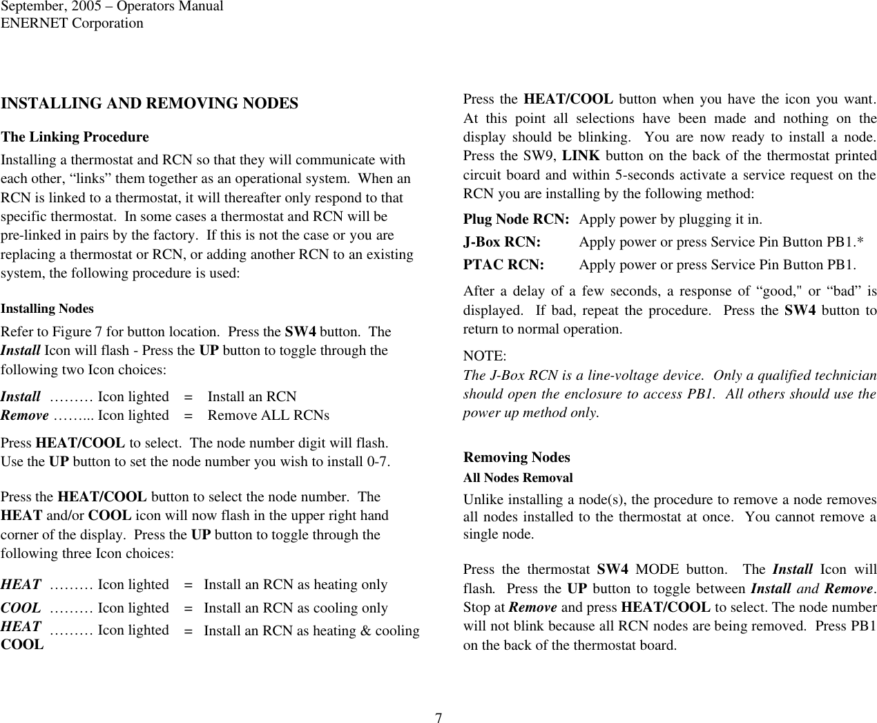 September, 2005 – Operators Manual ENERNET Corporation 7 INSTALLING AND REMOVING NODES The Linking Procedure Installing a thermostat and RCN so that they will communicate with each other, “links” them together as an operational system.  When an RCN is linked to a thermostat, it will thereafter only respond to that specific thermostat.  In some cases a thermostat and RCN will be pre-linked in pairs by the factory.  If this is not the case or you are replacing a thermostat or RCN, or adding another RCN to an existing system, the following procedure is used:  Installing Nodes Refer to Figure 7 for button location.  Press the SW4 button.  The Install Icon will flash - Press the UP button to toggle through the following two Icon choices: Install  ……… Icon lighted =    Install an RCN Remove ……... Icon lighted =    Remove ALL RCNs Press HEAT/COOL to select.  The node number digit will flash.  Use the UP button to set the node number you wish to install 0-7.  Press the HEAT/COOL button to select the node number.  The HEAT and/or COOL icon will now flash in the upper right hand corner of the display.  Press the UP button to toggle through the following three Icon choices: HEAT ……… Icon lighted =   Install an RCN as heating only COOL ……… Icon lighted =   Install an RCN as cooling only HEAT ……… Icon lighted COOL =   Install an RCN as heating &amp; cooling Press the HEAT/COOL button when you have the icon you want.  At this point all selections have been made and nothing on the display should be blinking.  You are now ready to install a node.  Press the SW9, LINK button on the back of the thermostat printed circuit board and within 5-seconds activate a service request on the RCN you are installing by the following method: Plug Node RCN: Apply power by plugging it in. J-Box RCN: Apply power or press Service Pin Button PB1.* PTAC RCN: Apply power or press Service Pin Button PB1. After a delay of a few seconds, a response of “good,&quot; or “bad” is displayed.  If bad, repeat the procedure.  Press the SW4 button to return to normal operation. NOTE: The J-Box RCN is a line-voltage device.  Only a qualified technician should open the enclosure to access PB1.  All others should use the power up method only.  Removing Nodes All Nodes Removal Unlike installing a node(s), the procedure to remove a node removes all nodes installed to the thermostat at once.  You cannot remove a single node.  Press the thermostat SW4 MODE  button.  The Install Icon will flash.  Press the UP button to toggle between Install and Remove.  Stop at Remove and press HEAT/COOL to select. The node number will not blink because all RCN nodes are being removed.  Press PB1 on the back of the thermostat board. 