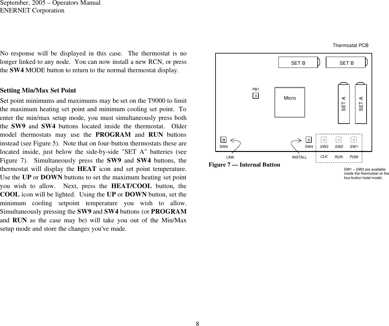 September, 2005 – Operators Manual ENERNET Corporation 8 Thermostat PCB Micro SW1 SW2 SW3 SW4 SW9 PB1 INSTALL CLK RUN PGM SW1 – SW3 are available inside the thermostat on the four-button hotel model. LINK SET B SET B SET A SET A  No response will be displayed in this case.  The thermostat is no longer linked to any node.  You can now install a new RCN, or press the SW4 MODE button to return to the normal thermostat display.  Setting Min/Max Set Point Set point minimums and maximums may be set on the T9000 to limit the maximum heating set point and minimum cooling set point.  To enter the min/max setup mode, you must simultaneously press both the  SW9 and SW4 buttons located inside the thermostat.  Older model thermostats may use the  PROGRAM and RUN buttons instead (see Figure 5).  Note that on four-button thermostats these are located inside, just below the side-by-side &quot;SET A&quot; batteries (see Figure 7).  Simultaneously press the SW9 and SW4 buttons, the thermostat will display the HEAT  icon and set point temperature.  Use the UP or DOWN buttons to set the maximum heating set point you wish to allow.  Next, press the HEAT/COOL button,  the COOL icon will be lighted.  Using the UP or DOWN button, set the minimum cooling setpoint temperature you wish to allow. Simultaneously pressing the SW9 and SW4 buttons (or PROGRAM and  RUN  as the case may be) will take you out of the Min/Max setup mode and store the changes you&apos;ve made.                Figure 7 — Internal Button  