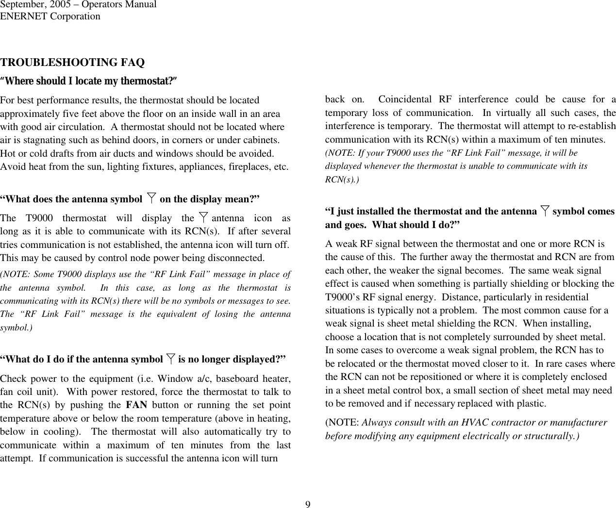 September, 2005 – Operators Manual ENERNET Corporation 9 TROUBLESHOOTING FAQ “Where should I locate my thermostat?” For best performance results, the thermostat should be located approximately five feet above the floor on an inside wall in an area with good air circulation.  A thermostat should not be located where air is stagnating such as behind doors, in corners or under cabinets.  Hot or cold drafts from air ducts and windows should be avoided.  Avoid heat from the sun, lighting fixtures, appliances, fireplaces, etc.  “What does the antenna symbol  on the display mean?” The T9000 thermostat will display the antenna  icon  as long as it is able to communicate with its RCN(s).  If after several tries communication is not established, the antenna icon will turn off. This may be caused by control node power being disconnected.  (NOTE: Some T9000 displays use the “RF Link Fail” message in place of the antenna symbol.  In this case, as long as the thermostat is communicating with its RCN(s) there will be no symbols or messages to see.  The “RF Link Fail” message is the equivalent of losing the antenna symbol.)  “What do I do if the antenna symbol  is no longer displayed?” Check power to the equipment (i.e. Window a/c, baseboard heater, fan coil unit).  With power restored, force the thermostat to talk to the RCN(s) by pushing the FAN button or running the set point temperature above or below the room temperature (above in heating, below in cooling).  The thermostat will also automatically try to communicate within a maximum of ten minutes from the last attempt.  If communication is successful the antenna icon will turn     back on.  Coincidental RF interference could be cause for a temporary  loss of communication.  In virtually all such cases, the interference is temporary.  The thermostat will attempt to re-establish communication with its RCN(s) within a maximum of ten minutes. (NOTE: If your T9000 uses the “RF Link Fail” message, it will be displayed whenever the thermostat is unable to communicate with its RCN(s).)  “I just installed the thermostat and the antenna  symbol comes and goes.  What should I do?” A weak RF signal between the thermostat and one or more RCN is the cause of this.  The further away the thermostat and RCN are from each other, the weaker the signal becomes.  The same weak signal effect is caused when something is partially shielding or blocking the T9000’s RF signal energy.  Distance, particularly in residential situations is typically not a problem.  The most common cause for a weak signal is sheet metal shielding the RCN.  When installing, choose a location that is not completely surrounded by sheet metal.  In some cases to overcome a weak signal problem, the RCN has to be relocated or the thermostat moved closer to it.  In rare cases where the RCN can not be repositioned or where it is completely enclosed in a sheet metal control box, a small section of sheet metal may need to be removed and if necessary replaced with plastic.   (NOTE: Always consult with an HVAC contractor or manufacturer before modifying any equipment electrically or structurally.)  