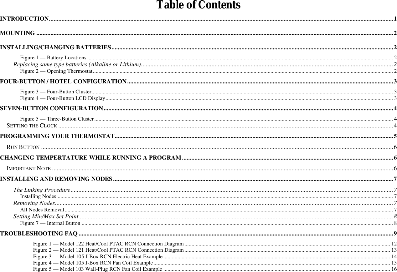   Table of Contents INTRODUCTION............................................................................................................................................................................................................................1 MOUNTING ....................................................................................................................................................................................................................................2 INSTALLING/CHANGING BATTERIES....................................................................................................................................................................................2 Figure 1 — Battery Locations ......................................................................................................................................................................................................................... 2 Replacing same type batteries (Alkaline or Lithium).................................................................................................................................................................2 Figure 2 — Opening Thermostat..................................................................................................................................................................................................................... 2 FOUR-BUTTON / HOTEL CONFIGURATION..........................................................................................................................................................................3 Figure 3 — Four-Button Cluster...................................................................................................................................................................................................................... 3 Figure 4 — Four-Button LCD Display............................................................................................................................................................................................................ 3 SEVEN-BUTTON CONFIGURATION.........................................................................................................................................................................................4 Figure 5 — Three-Button Cluster.................................................................................................................................................................................................................... 4 SETTING THE CLOCK ......................................................................................................................................................................................................................4 PROGRAMMING YOUR THERMOSTAT..................................................................................................................................................................................5 RUN BUTTON .................................................................................................................................................................................................................................6 CHANGING TEMPERTATURE WHILE RUNNING A PROGRAM.......................................................................................................................................6 IMPORTANT NOTE ..........................................................................................................................................................................................................................6 INSTALLING AND REMOVING NODES...................................................................................................................................................................................7 The Linking Procedure..............................................................................................................................................................................................................7 Installing Nodes .............................................................................................................................................................................................................................................. 7 Removing Nodes........................................................................................................................................................................................................................7 All Nodes Removal......................................................................................................................................................................................................................................... 7 Setting Min/Max Set Point.........................................................................................................................................................................................................8 Figure 7 — Internal Button ............................................................................................................................................................................................................................. 8 TROUBLESHOOTING FAQ .........................................................................................................................................................................................................9  Figure 1 — Model 122 Heat/Cool PTAC RCN Connection Diagram .................................................................................................................................................. 12  Figure 2 — Model 121 Heat/Cool PTAC RCN Connection Diagram.................................................................................................................................................. 13  Figure 3 — Model 105 J-Box RCN Electric Heat Example................................................................................................................................................................. 14  Figure 4 — Model 105 J-Box RCN Fan Coil Example........................................................................................................................................................................ 15  Figure 5 — Model 103 Wall-Plug RCN Fan Coil Example ................................................................................................................................................................. 16 