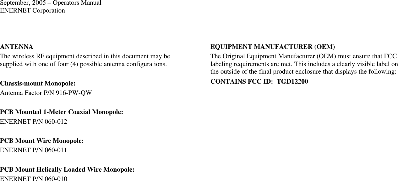 September, 2005 – Operators Manual ENERNET Corporation  ANTENNA The wireless RF equipment described in this document may be supplied with one of four (4) possible antenna configurations.  Chassis-mount Monopole: Antenna Factor P/N 916-PW-QW  PCB Mounted 1-Meter Coaxial Monopole: ENERNET P/N 060-012  PCB Mount Wire Monopole: ENERNET P/N 060-011  PCB Mount Helically Loaded Wire Monopole: ENERNET P/N 060-010 EQUIPMENT MANUFACTURER (OEM) The Original Equipment Manufacturer (OEM) must ensure that FCC labeling requirements are met. This includes a clearly visible label on the outside of the final product enclosure that displays the following: CONTAINS FCC ID:  TGD12200  