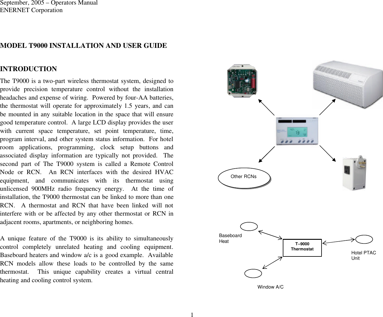 September, 2005 – Operators Manual ENERNET Corporation 1 MODEL T9000 INSTALLATION AND USER GUIDE  INTRODUCTION The T9000 is a two-part wireless thermostat system, designed to provide precision temperature control without the installation headaches and expense of wiring.  Powered by four-AA batteries, the thermostat will operate for approximately  1.5 years, and can be mounted in any suitable location in the space that will ensure good temperature control.  A large LCD display provides the user with current space temperature, set point temperature, time, program interval, and other system status information.  For hotel room applications, programming, clock setup buttons and associated display information are typically not provided.  The second part of The T9000 system is called a Remote Control Node or RCN.  An RCN interfaces with the desired HVAC equipment, and communicates with its thermostat using unlicensed 900MHz radio frequency energy.  At the time of installation, the T9000 thermostat can be linked to more than one RCN.  A thermostat and RCN that have been linked will not interfere with or be affected by any  other thermostat or RCN in adjacent rooms, apartments, or neighboring homes.  A unique feature of the T9000 is its ability to simultaneously control  completely unrelated heating and cooling equipment. Baseboard heaters and window a/c is a good example.  Available RCN models allow these loads to be controlled by the same thermostat.  This unique capability creates a virtual central heating and cooling control system.  T–9000 Thermostat Window A/C  Hotel PTAC Unit  Baseboard Heat  Other RCNs 