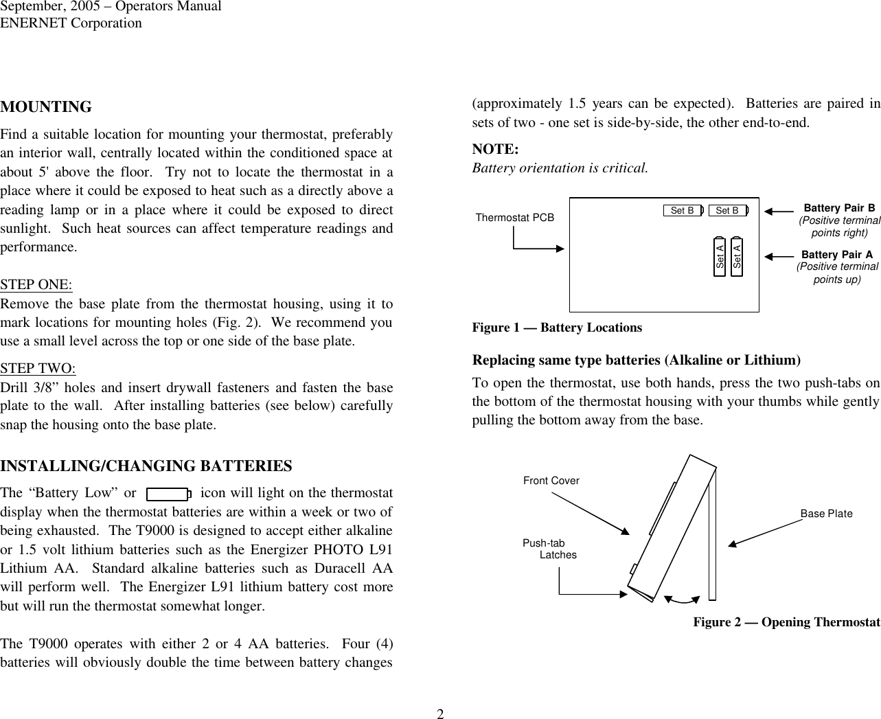 September, 2005 – Operators Manual ENERNET Corporation 2 MOUNTING Find a suitable location for mounting your thermostat, preferably an interior wall, centrally located within the conditioned space at about 5&apos; above the floor.  Try not to locate the thermostat in a place where it could be exposed to heat such as a directly above a reading lamp or in a place where it could be exposed to direct sunlight.  Such heat sources can affect temperature readings and performance.  STEP ONE: Remove the base plate from the thermostat housing, using  it to mark locations for mounting holes (Fig. 2).  We recommend you use a small level across the top or one side of the base plate.   STEP TWO: Drill 3/8” holes and insert drywall fasteners and fasten the base plate to the wall.  After installing batteries (see below) carefully snap the housing onto the base plate.  INSTALLING/CHANGING BATTERIES The “Battery Low” or icon will light on the thermostat display when the thermostat batteries are within a week or two of being exhausted.  The T9000 is designed to accept either alkaline or 1.5 volt lithium batteries such as the Energizer PHOTO L91 Lithium AA.  Standard alkaline batteries such as Duracell AA will perform well.  The Energizer L91 lithium battery cost more but will run the thermostat somewhat longer.    The T9000 operates with either 2 or 4 AA batteries.  Four (4) batteries will obviously double the time between battery changes (approximately 1.5 years can be expected).  Batteries are paired in sets of two - one set is side-by-side, the other end-to-end. NOTE: Battery orientation is critical.    Figure 1 — Battery Locations Replacing same type batteries (Alkaline or Lithium) To open the thermostat, use both hands, press the two push-tabs on the bottom of the thermostat housing with your thumbs while gently pulling the bottom away from the base.  Figure 2 — Opening Thermostat  Set B Set B Set A Set A Thermostat PCB Battery Pair B (Positive terminal points right)  Battery Pair A (Positive terminal points up) Base Plate Front Cover Latches Push-tab 