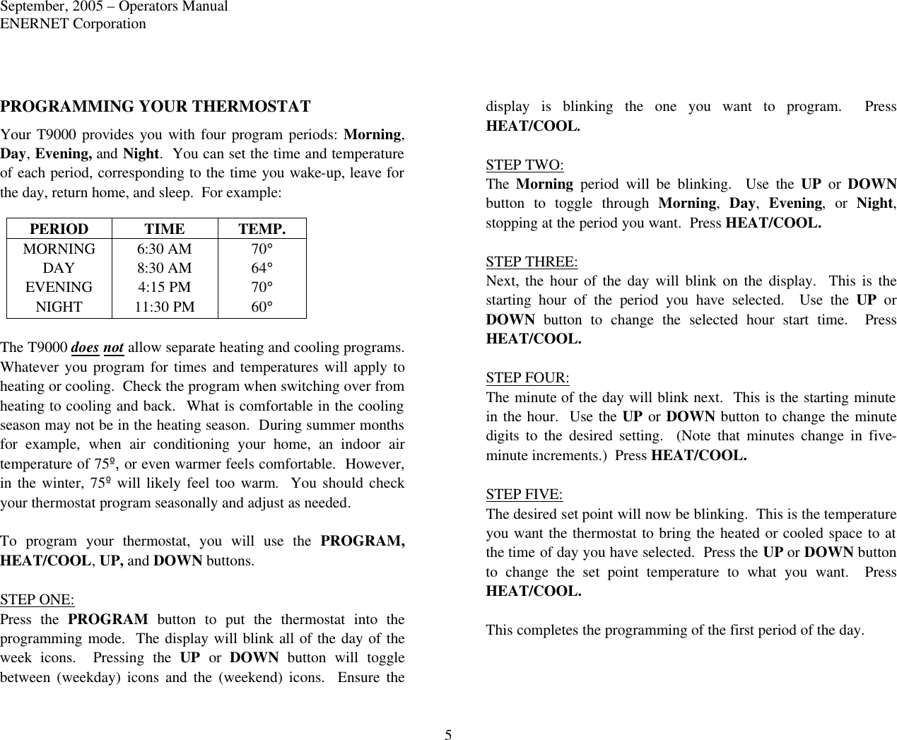 September, 2005 – Operators Manual ENERNET Corporation 5 PROGRAMMING YOUR THERMOSTAT Your T9000 provides you with four program periods: Morning, Day, Evening, and Night.  You can set the time and temperature of each period, corresponding to the time you wake-up, leave for the day, return home, and sleep.  For example: PERIOD TIME TEMP. MORNING 6:30 AM 70° DAY 8:30 AM 64° EVENING 4:15 PM 70° NIGHT 11:30 PM 60°  The T9000 does not allow separate heating and cooling programs.  Whatever you program for times and temperatures will apply to heating or cooling.  Check the program when switching over from heating to cooling and back.  What is comfortable in the cooling season may not be in the heating season.  During summer months for example, when air conditioning your home,  an indoor air temperature of 75º, or even warmer feels comfortable.  However, in the winter, 75º will likely feel too warm.  You should check your thermostat program seasonally and adjust as needed.  To program your thermostat, you will use the PROGRAM, HEAT/COOL, UP, and DOWN buttons.  STEP ONE: Press the PROGRAM button to put the thermostat into the programming mode.  The display will blink all of the day of the week icons.  Pressing the UP or DOWN button will toggle between  (weekday)  icons and the (weekend) icons.  Ensure the display is blinking the one you want to program.  Press HEAT/COOL.  STEP TWO: The  Morning period will be blinking.  Use the UP or DOWN button to toggle through Morning,  Day,  Evening, or Night, stopping at the period you want.  Press HEAT/COOL.  STEP THREE: Next, the hour  of the day will blink on the display.  This is the starting hour of the period you have selected.  Use the UP or DOWN button to change the selected hour start time.  Press HEAT/COOL.  STEP FOUR: The minute of the day will blink next.  This is the starting minute in the hour.  Use the UP or DOWN button to change the minute digits to the desired setting.  (Note that minutes change in five-minute increments.)  Press HEAT/COOL.  STEP FIVE: The desired set point will now be blinking.  This is the temperature you want the thermostat to bring the heated or cooled space to at the time of day you have selected.  Press the UP or DOWN button to change the set point temperature to what you want.  Press HEAT/COOL.  This completes the programming of the first period of the day.    