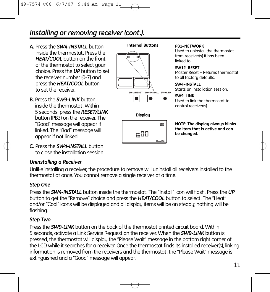 11SW12-RESET SW4-INSTALL SW9-LINKSW12-RESET SW4-INSTALL SW9-LINKPB1–NETWORKUsed to uninstall the thermostatfrom receiver(s) it has been linked to.SW12–RESETMaster Reset – Returns thermostatto all factory defaults.SW4–INSTALLStarts an installation session.SW9–LINKUsed to link the thermostat to control receiver(s).NodeGoodPlease WaitInstallHEATCOOLNOTE: The display always blinksthe item that is active and canbe changed.Installing or removing receiver (cont.).A. Press the SW4-INSTALL buttoninside the thermostat. Press theHEAT/COOL button on the frontof the thermostat to select yourchoice. Press the UP button to setthe receiver number (0-7) andpress the HEAT/COOL button to set the receiver.B. Press the SW9-LINK button inside the thermostat. Within 5 seconds, press the RESET/LINKbutton (PB3) on the receiver. The“Good” message will appear iflinked. The “Bad” message willappear if not linked.C. Press the SW4-INSTALL button to close the installation session. Internal ButtonsDisplayUninstalling a ReceiverUnlike installing a receiver, the procedure to remove will uninstall all receivers installed to thethermostat at once. You cannot remove a single receiver at a time.Step OnePress the SW4-INSTALL button inside the thermostat. The ”Install“ icon will flash. Press the UPbutton to get the “Remove” choice and press the HEAT/COOL button to select. The “Heat”and/or “Cool” icons will be displayed and all display items will be on steady; nothing will beflashing.Step TwoPress the SW9-LINK button on the back of the thermostat printed circuit board. Within 5 seconds, activate a Link Service Request on the receiver. When the SW9-LINK button ispressed, the thermostat will display the “Please Wait” message in the bottom right corner of the LCD while it searches for a receiver. Once the thermostat finds its installed receiver(s), linkinginformation is removed from the receivers and the thermostat, the “Please Wait” message isextinguished and a “Good” message will appear.49-7574 v06  6/7/07  9:44 AM  Page 11
