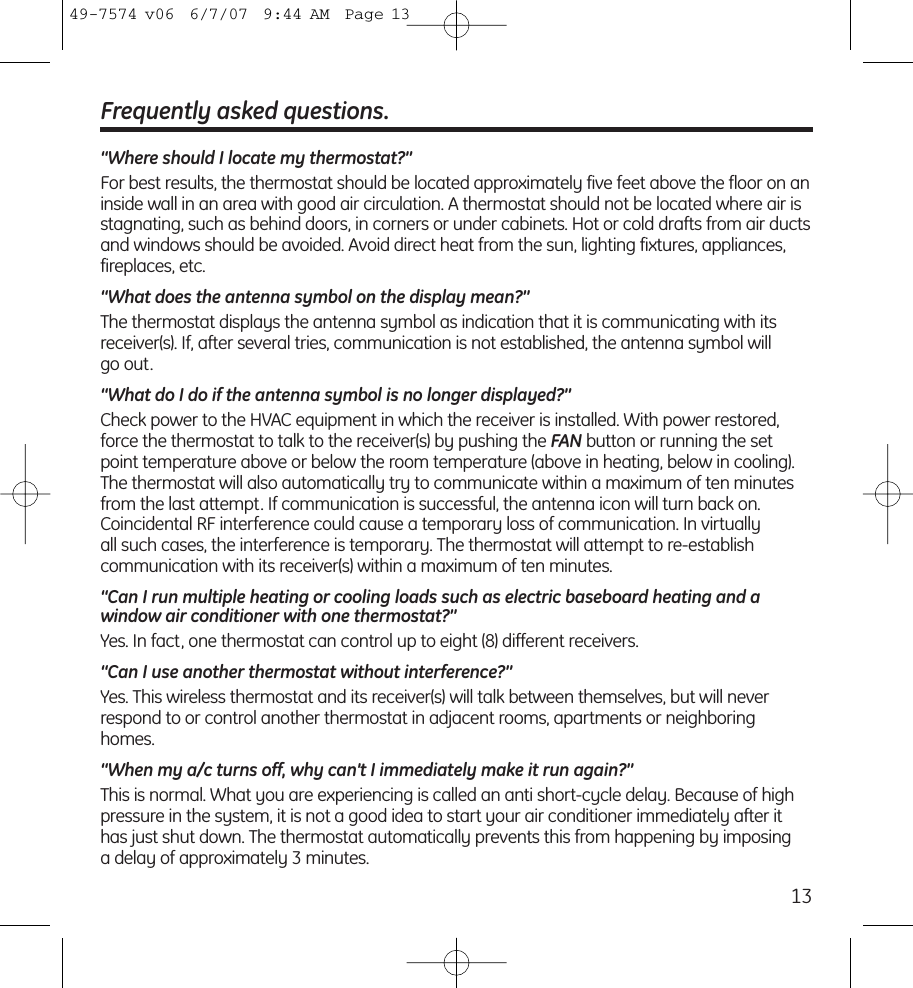 13Frequently asked questions.“Where should I locate my thermostat?”For best results, the thermostat should be located approximately five feet above the floor on aninside wall in an area with good air circulation. A thermostat should not be located where air isstagnating, such as behind doors, in corners or under cabinets. Hot or cold drafts from air ductsand windows should be avoided. Avoid direct heat from the sun, lighting fixtures, appliances,fireplaces, etc.“What does the antenna symbol on the display mean?”The thermostat displays the antenna symbol as indication that it is communicating with itsreceiver(s). If, after several tries, communication is not established, the antenna symbol will go out.“What do I do if the antenna symbol is no longer displayed?”Check power to the HVAC equipment in which the receiver is installed. With power restored,force the thermostat to talk to the receiver(s) by pushing the FAN button or running the setpoint temperature above or below the room temperature (above in heating, below in cooling). The thermostat will also automatically try to communicate within a maximum of ten minutesfrom the last attempt. If communication is successful, the antenna icon will turn back on.Coincidental RF interference could cause a temporary loss of communication. In virtually all such cases, the interference is temporary. The thermostat will attempt to re-establish communication with its receiver(s) within a maximum of ten minutes.“Can I run multiple heating or cooling loads such as electric baseboard heating and a window air conditioner with one thermostat?”Yes. In fact, one thermostat can control up to eight (8) different receivers.“Can I use another thermostat without interference?”Yes. This wireless thermostat and its receiver(s) will talk between themselves, but will neverrespond to or control another thermostat in adjacent rooms, apartments or neighboringhomes.“When my a/c turns off, why can’t I immediately make it run again?”This is normal. What you are experiencing is called an anti short-cycle delay. Because of highpressure in the system, it is not a good idea to start your air conditioner immediately after ithas just shut down. The thermostat automatically prevents this from happening by imposing a delay of approximately 3 minutes.49-7574 v06  6/7/07  9:44 AM  Page 13