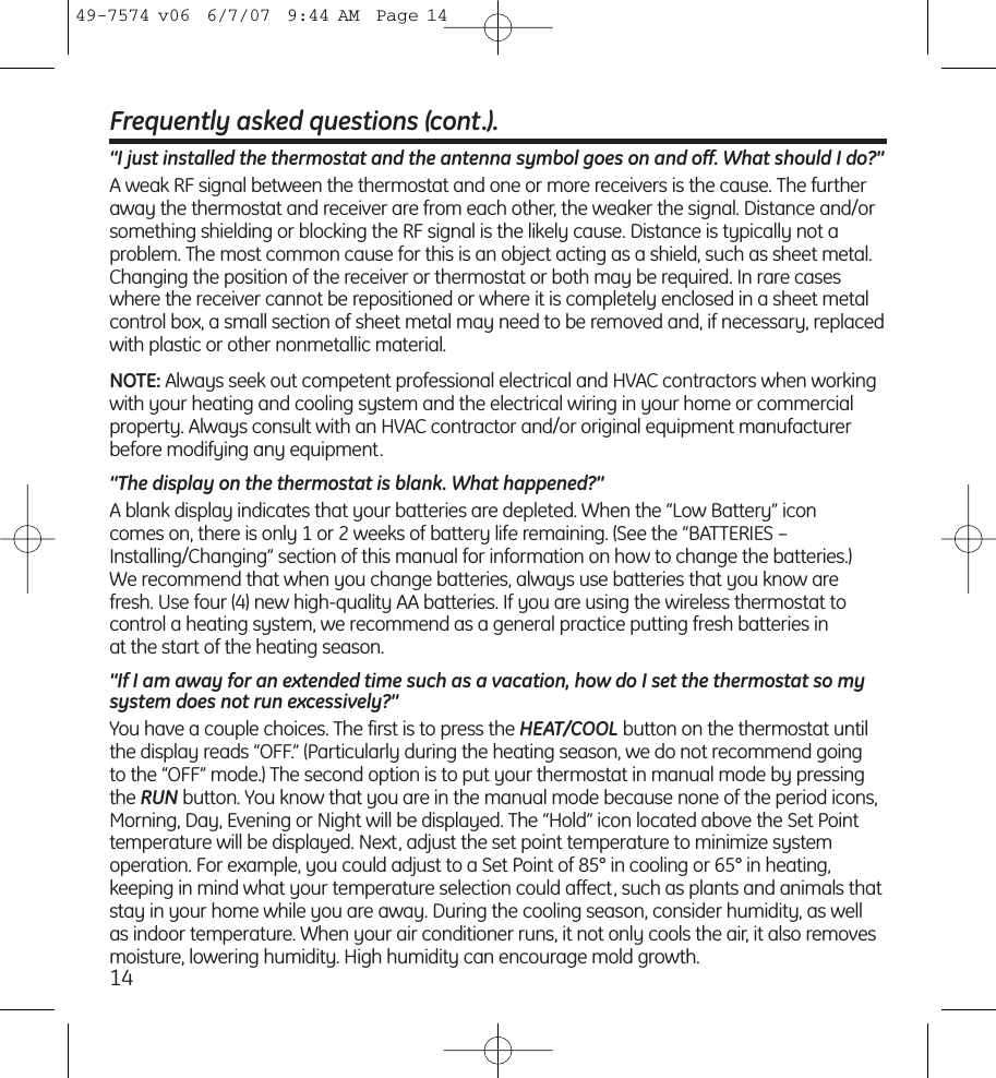 Frequently asked questions (cont.).“I just installed the thermostat and the antenna symbol goes on and off. What should I do?”A weak RF signal between the thermostat and one or more receivers is the cause. The furtheraway the thermostat and receiver are from each other, the weaker the signal. Distance and/orsomething shielding or blocking the RF signal is the likely cause. Distance is typically not aproblem. The most common cause for this is an object acting as a shield, such as sheet metal.Changing the position of the receiver or thermostat or both may be required. In rare caseswhere the receiver cannot be repositioned or where it is completely enclosed in a sheet metalcontrol box, a small section of sheet metal may need to be removed and, if necessary, replacedwith plastic or other nonmetallic material.NOTE: Always seek out competent professional electrical and HVAC contractors when workingwith your heating and cooling system and the electrical wiring in your home or commercialproperty. Always consult with an HVAC contractor and/or original equipment manufacturerbefore modifying any equipment.“The display on the thermostat is blank. What happened?”A blank display indicates that your batteries are depleted. When the “Low Battery” icon comes on, there is only 1 or 2 weeks of battery life remaining. (See the  “BATTERIES –Installing/Changing” section of this manual for information on how to change the batteries.) We recommend that when you change batteries, always use batteries that you know arefresh. Use four (4) new high-quality AA batteries. If you are using the wireless thermostat tocontrol a heating system, we recommend as a general practice putting fresh batteries in at the start of the heating season.“If I am away for an extended time such as a vacation, how do I set the thermostat so mysystem does not run excessively?”You have a couple choices. The first is to press the HEAT/COOL button on the thermostat untilthe display reads “OFF.” (Particularly during the heating season, we do not recommend going to the “OFF” mode.) The second option is to put your thermostat in manual mode by pressingthe RUN button. You know that you are in the manual mode because none of the period icons,Morning, Day, Evening or Night will be displayed. The “Hold” icon located above the Set Pointtemperature will be displayed. Next, adjust the set point temperature to minimize system operation. For example, you could adjust to a Set Point of 85° in cooling or 65° in heating, keeping in mind what your temperature selection could affect, such as plants and animals thatstay in your home while you are away. During the cooling season, consider humidity, as wellas indoor temperature. When your air conditioner runs, it not only cools the air, it also removesmoisture, lowering humidity. High humidity can encourage mold growth.1449-7574 v06  6/7/07  9:44 AM  Page 14