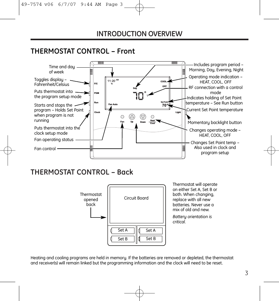 3INTRODUCTION OVERVIEWTHERMOSTAT CONTROL – BackFan Hea tCoolUp DownThFan AutoCOOLOFF70OO11: 20AMDaySet PointF/CPGMRunClock LightTime and day of weekIncludes program period –Morning, Day, Evening, NightStarts and stops the program – Holds Set Pointwhen program is not runningToggles display –Fahrenheit/CelsiusPuts thermostat into theclock setup modeThermostat will operateon either Set A, Set B orboth. When changing,replace with all newbatteries. Never use amix of old and new.Battery orientation iscritical.Heating and cooling programs are held in memory. If the batteries are removed or depleted, the thermostatand receiver(s) will remain linked but the programming information and the clock will need to be reset.ThermostatopenedbackPuts thermostat into the program setup modeFan operating statusFan controlOperating mode indication –HEAT, COOL, OFFRF connection with a controlmodeIndicates holding of Set Pointtemperature – See Run buttonCurrent Set Point temperatureMomentary backlight buttonChanges operating mode –HEAT, COOL, OFFChanges Set Point temp –Also used in clock and program setupCircuit BoardSet A Set ASet B Set BTHERMOSTAT CONTROL – Front49-7574 v06  6/7/07  9:44 AM  Page 3