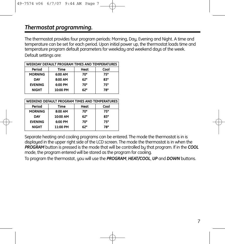 7Thermostat programming.The thermostat provides four program periods: Morning, Day, Evening and Night. A time and temperature can be set for each period. Upon initial power up, the thermostat loads time and temperature program default parameters for weekday and weekend days of the week.Default settings are:WEEKDAY DEFAULT PROGRAM TIMES AND TEMPERATURESPeriod Time Heat CoolMORNING 6:00 AM 70° 75°DAY 8:00 AM 62° 83°EVENING 6:00 PM 70° 75°NIGHT 10:00 PM 62° 78°WEEKEND DEFAULT PROGRAM TIMES AND TEMPERATURESPeriod Time Heat CoolMORNING 8:00 AM 70° 75°DAY 10:00 AM 62° 83°EVENING 6:00 PM 70° 75°NIGHT 11:00 PM 62° 78°Separate heating and cooling programs can be entered. The mode the thermostat is in is displayed in the upper right side of the LCD screen. The mode the thermostat is in when thePROGRAM button is pressed is the mode that will be controlled by that program. If in the COOLmode, the program entered will be stored as the program for cooling.To program the thermostat, you will use the PROGRAM, HEAT/COOL, UP and DOWN buttons.49-7574 v06  6/7/07  9:44 AM  Page 7
