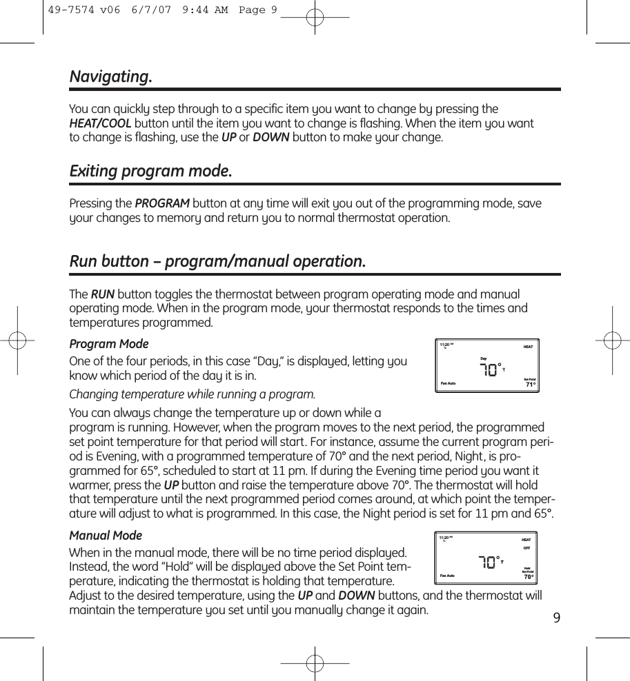 Navigating.You can quickly step through to a specific item you want to change by pressing theHEAT/COOL button until the item you want to change is flashing. When the item you want to change is flashing, use the UP or DOWN button to make your change.Exiting program mode.Pressing the PROGRAM button at any time will exit you out of the programming mode, saveyour changes to memory and return you to normal thermostat operation.Run button – program/manual operation.The RUN button toggles the thermostat between program operating mode and manual operating mode. When in the program mode, your thermostat responds to the times and temperatures programmed. Program ModeOne of the four periods, in this case “Day,” is displayed, letting youknow which period of the day it is in.Changing temperature while running a program.You can always change the temperature up or down while a program is running. However, when the program moves to the next period, the programmedset point temperature for that period will start. For instance, assume the current program peri-od is Evening, with a programmed temperature of 70° and the next period, Night, is pro-grammed for 65°, scheduled to start at 11 pm. If during the Evening time period you want itwarmer, press the UP button and raise the temperature above 70°. The thermostat will holdthat temperature until the next programmed period comes around, at which point the temper-ature will adjust to what is programmed. In this case, the Night period is set for 11 pm and 65°.Manual ModeWhen in the manual mode, there will be no time period displayed.Instead, the word “Hold” will be displayed above the Set Point tem-perature, indicating the thermostat is holding that temperature.Adjust to the desired temperature, using the UP and DOWN buttons, and the thermostat willmaintain the temperature you set until you manually change it again.Fan AutoDay11:20 AMTh HEAT71OOSet PointFan Auto11:20 AMTh HEATOFF70OOSet PointHold949-7574 v06  6/7/07  9:44 AM  Page 9