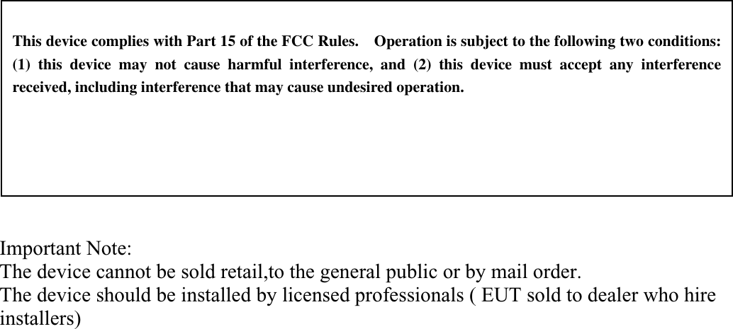   This device complies with Part 15 of the FCC Rules.    Operation is subject to the following two conditions:   (1) this device may not cause harmful interference, and (2) this device must accept any interference received, including interference that may cause undesired operation. Important Note:The device cannot be sold retail,to the general public or by mail order.The device should be installed by licensed professionals ( EUT sold to dealer who hire installers)