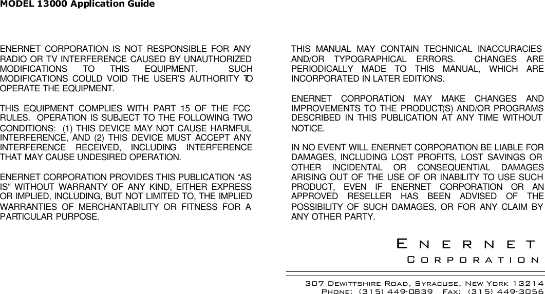 MODEL 13000 Application Guide  ENERNET CORPORATION IS NOT RESPONSIBLE FOR ANY RADIO OR TV INTERFERENCE CAUSED BY UNAUTHORIZED MODIFICATIONS TO THIS EQUIPMENT.  SUCH MODIFICATIONS COULD VOID THE USER’S AUTHORITY TO OPERATE THE EQUIPMENT.  THIS EQUIPMENT COMPLIES WITH PART 15 OF THE FCC RULES.  OPERATION IS SUBJECT TO THE FOLLOWING TWO CONDITIONS:  (1) THIS DEVICE MAY NOT CAUSE HARMFUL INTERFERENCE, AND (2) THIS DEVICE MUST ACCEPT ANY INTERFERENCE RECEIVED, INCLUDING INTERFERENCE THAT MAY CAUSE UNDESIRED OPERATION.  ENERNET CORPORATION PROVIDES THIS PUBLICATION “AS IS” WITHOUT WARRANTY OF ANY KIND, EITHER EXPRESS OR IMPLIED, INCLUDING, BUT NOT LIMITED TO, THE IMPLIED WARRANTIES OF MERCHANTABILITY OR FITNESS FOR A PARTICULAR PURPOSE.  THIS MANUAL MAY CONTAIN TECHNICAL INACCURACIES AND/OR TYPOGRAPHICAL ERRORS.  CHANGES ARE PERIODICALLY MADE TO THIS MANUAL, WHICH ARE INCORPORATED IN LATER EDITIONS.    ENERNET CORPORATION MAY MAKE CHANGES AND IMPROVEMENTS TO THE PRODUCT(S) AND/OR PROGRAMS DESCRIBED IN THIS PUBLICATION AT ANY TIME WITHOUT NOTICE.   IN NO EVENT WILL ENERNET CORPORATION BE LIABLE FOR DAMAGES, INCLUDING LOST PROFITS, LOST SAVINGS OR OTHER INCIDENTAL OR CONSEQUENTIAL DAMAGES ARISING OUT OF THE USE OF OR INABILITY TO USE SUCH PRODUCT, EVEN IF ENERNET CORPORATION OR AN APPROVED RESELLER HAS BEEN ADVISED OF THE POSSIBILITY OF SUCH DAMAGES, OR FOR ANY CLAIM BY ANY OTHER PARTY.  ENERNET Corporation 307 Dewittshire Road, Syracuse, New York 13214 Phone:  (315) 449-0839   Fax:  (315) 449-3056   