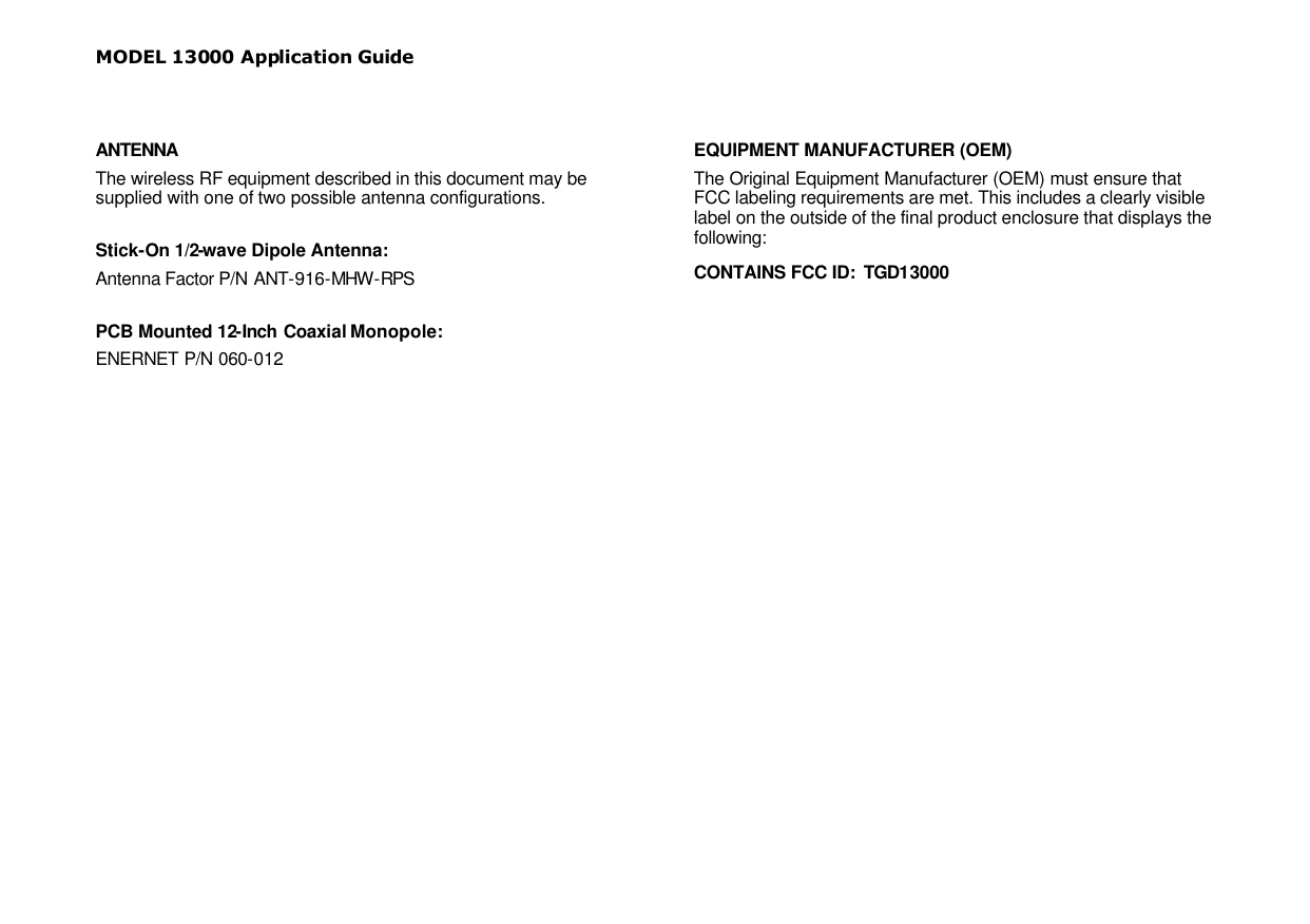 MODEL 13000 Application Guide  ANTENNA The wireless RF equipment described in this document may be supplied with one of two possible antenna configurations.  Stick-On 1/2-wave Dipole Antenna: Antenna Factor P/N ANT-916-MHW -RPS  PCB Mounted 12-Inch Coaxial Monopole: ENERNET P/N 060-012   EQUIPMENT MANUFACTURER (OEM) The Original Equipment Manufacturer (OEM) must ensure that FCC labeling requirements are met. This includes a clearly visible label on the outside of the final product enclosure that displays the following: CONTAINS FCC ID:  TGD13000  