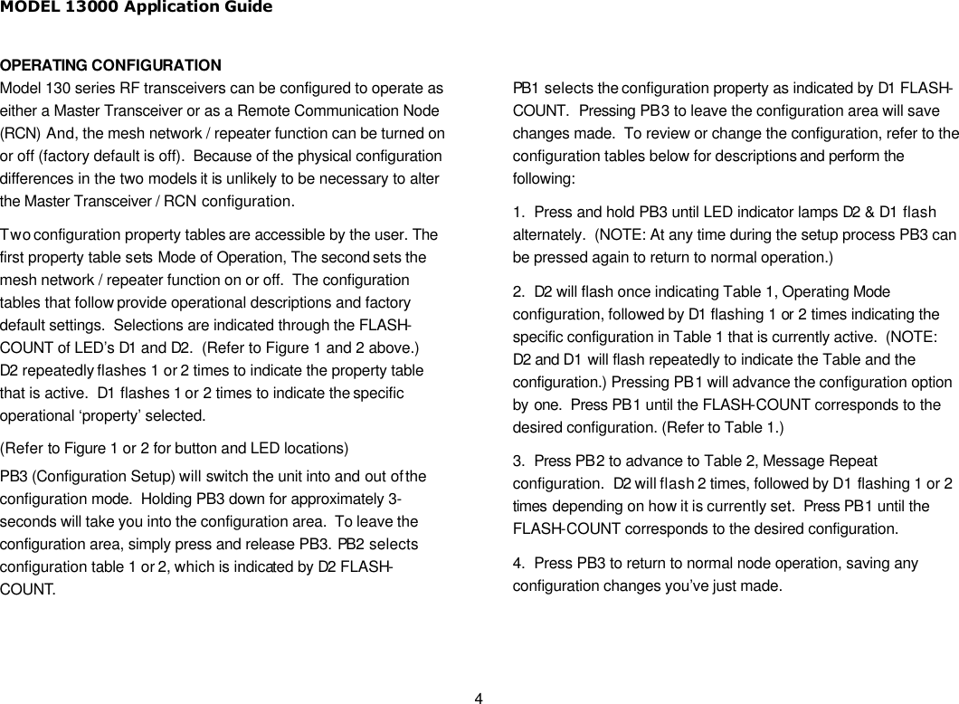 MODEL 13000 Application Guide 4 OPERATING CONFIGURATION Model 130 series RF transceivers can be configured to operate as either a Master Transceiver or as a Remote Communication Node (RCN) And, the mesh network / repeater function can be turned on or off (factory default is off).  Because of the physical configuration differences in the two models it is unlikely to be necessary to alter the Master Transceiver / RCN configuration. Two configuration property tables are accessible by the user. The first property table sets Mode of Operation, The second sets the mesh network / repeater function on or off.  The configuration tables that follow provide operational descriptions and factory default settings.  Selections are indicated through the FLASH-COUNT of LED’s D1 and D2.  (Refer to Figure 1 and 2 above.)  D2 repeatedly flashes 1 or 2 times to indicate the property table that is active.  D1 flashes 1 or 2 times to indicate the specific operational ‘property’ selected. (Refer to Figure 1 or 2 for button and LED locations) PB3 (Configuration Setup) will switch the unit into and out of the configuration mode.  Holding PB3 down for approximately 3-seconds will take you into the configuration area.  To leave the configuration area, simply press and release PB3. PB2 selects configuration table 1 or 2, which is indicated by D2 FLASH-COUNT.    PB1 selects the configuration property as indicated by D1 FLASH-COUNT.  Pressing PB3 to leave the configuration area will save changes made.  To review or change the configuration, refer to the configuration tables below for descriptions and perform the following: 1.  Press and hold PB3 until LED indicator lamps D2 &amp; D1 flash alternately.  (NOTE: At any time during the setup process PB3 can be pressed again to return to normal operation.) 2.  D2 will flash once indicating Table 1, Operating Mode configuration, followed by D1 flashing 1 or 2 times indicating the specific configuration in Table 1 that is currently active.  (NOTE: D2 and D1 will flash repeatedly to indicate the Table and the configuration.) Pressing PB1 will advance the configuration option by one.  Press PB1 until the FLASH-COUNT corresponds to the desired configuration. (Refer to Table 1.) 3.  Press PB2 to advance to Table 2, Message Repeat configuration.  D2 will flash 2 times, followed by D1 flashing 1 or 2 times depending on how it is currently set.  Press PB1 until the FLASH-COUNT corresponds to the desired configuration. 4.  Press PB3 to return to normal node operation, saving any configuration changes you’ve just made.  