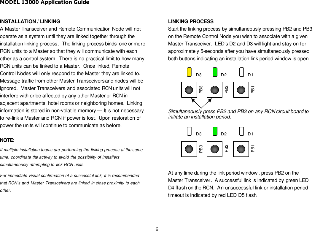 MODEL 13000 Application Guide 6 INSTALLATION / LINKING A Master Transceiver and Remote Communication Node will not operate as a system until they are linked together through the installation linking process.  The linking process binds  one or more RCN units to a Master so that they will communicate with each other as a control system.  There is no practical limit to how many RCN units can be linked to a Master.  Once linked, Remote Control Nodes will only respond to the Master they are linked to.  Message traffic from other Master Transceivers and nodes will be ignored.  Master Transceivers and associated RCN units will not interfere with or be affected by any other Master or RCN in adjacent apartments, hotel rooms or neighboring homes.  Linking information is stored in non-volatile memory — It is not necessary to re-link a Master and RCN if power is lost.  Upon restoration of power the units will continue to communicate as before.  NOTE: If multiple installation teams are performing the linking process at the same time, coordinate the activity to avoid the possibility of installers simultaneously attempting to link RCN units.   For immediate visual confirmation of a successful link, it is recommended that RCN’s and Master Transceivers are linked in close proximity to each other.    LINKING PROCESS Start the linking process by simultaneously pressing PB2 and PB3 on the Remote Control Node you wish to associate with a given Master Transceiver.  LED’s D2 and D3 will light and stay on for approximately 5-seconds after you have simultaneously pressed both buttons indicating an installation link period window is open.   Simultaneously press PB2 and PB3 on any RCN circuit board to initiate an installation period.  At any time during the link period window , press PB2 on the Master Transceiver.  A successful link is indicated by green LED D4 flash on the RCN.  An unsuccessful link or installation period timeout is indicated by red LED D5 flash.   PB1 PB3 PB2 D1 D2 D3 PB1 PB3 PB2 D1 D2 D3 