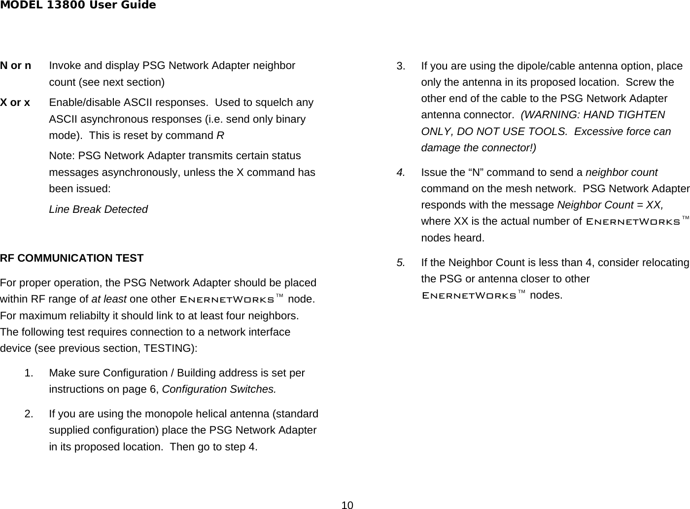 MODEL 13800 User Guide 10 N or n  Invoke and display PSG Network Adapter neighbor count (see next section) X or x  Enable/disable ASCII responses.  Used to squelch any ASCII asynchronous responses (i.e. send only binary mode).  This is reset by command R Note: PSG Network Adapter transmits certain status messages asynchronously, unless the X command has been issued:  Line Break Detected  RF COMMUNICATION TEST For proper operation, the PSG Network Adapter should be placed within RF range of at least one other EnernetWorks™ node. For maximum reliabilty it should link to at least four neighbors.  The following test requires connection to a network interface device (see previous section, TESTING): 1.  Make sure Configuration / Building address is set per instructions on page 6, Configuration Switches. 2.  If you are using the monopole helical antenna (standard supplied configuration) place the PSG Network Adapter in its proposed location.  Then go to step 4. 3.  If you are using the dipole/cable antenna option, place only the antenna in its proposed location.  Screw the other end of the cable to the PSG Network Adapter antenna connector.  (WARNING: HAND TIGHTEN ONLY, DO NOT USE TOOLS.  Excessive force can damage the connector!) 4.  Issue the “N” command to send a neighbor count command on the mesh network.  PSG Network Adapter responds with the message Neighbor Count = XX, where XX is the actual number of EnernetWorks™ nodes heard.  5.  If the Neighbor Count is less than 4, consider relocating the PSG or antenna closer to other EnernetWorks™ nodes. 