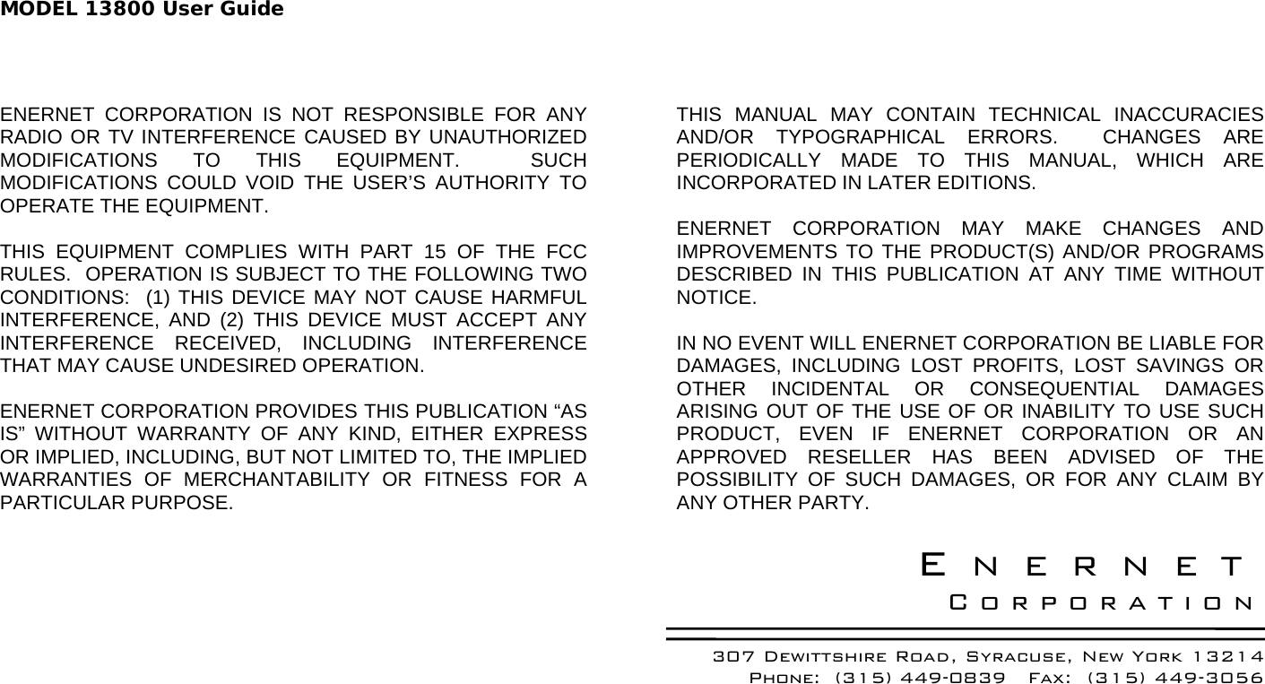 MODEL 13800 User Guide  ENERNET CORPORATION IS NOT RESPONSIBLE FOR ANY RADIO OR TV INTERFERENCE CAUSED BY UNAUTHORIZED MODIFICATIONS TO THIS EQUIPMENT.  SUCH MODIFICATIONS COULD VOID THE USER’S AUTHORITY TO OPERATE THE EQUIPMENT.  THIS EQUIPMENT COMPLIES WITH PART 15 OF THE FCC RULES.  OPERATION IS SUBJECT TO THE FOLLOWING TWO CONDITIONS:  (1) THIS DEVICE MAY NOT CAUSE HARMFUL INTERFERENCE, AND (2) THIS DEVICE MUST ACCEPT ANY INTERFERENCE RECEIVED, INCLUDING INTERFERENCE THAT MAY CAUSE UNDESIRED OPERATION.  ENERNET CORPORATION PROVIDES THIS PUBLICATION “AS IS” WITHOUT WARRANTY OF ANY KIND, EITHER EXPRESS OR IMPLIED, INCLUDING, BUT NOT LIMITED TO, THE IMPLIED WARRANTIES OF MERCHANTABILITY OR FITNESS FOR A PARTICULAR PURPOSE.  THIS MANUAL MAY CONTAIN TECHNICAL INACCURACIES AND/OR TYPOGRAPHICAL ERRORS.  CHANGES ARE PERIODICALLY MADE TO THIS MANUAL, WHICH ARE INCORPORATED IN LATER EDITIONS.    ENERNET CORPORATION MAY MAKE CHANGES AND IMPROVEMENTS TO THE PRODUCT(S) AND/OR PROGRAMS DESCRIBED IN THIS PUBLICATION AT ANY TIME WITHOUT NOTICE.   IN NO EVENT WILL ENERNET CORPORATION BE LIABLE FOR DAMAGES, INCLUDING LOST PROFITS, LOST SAVINGS OR OTHER INCIDENTAL OR CONSEQUENTIAL DAMAGES ARISING OUT OF THE USE OF OR INABILITY TO USE SUCH PRODUCT, EVEN IF ENERNET CORPORATION OR AN APPROVED RESELLER HAS BEEN ADVISED OF THE POSSIBILITY OF SUCH DAMAGES, OR FOR ANY CLAIM BY ANY OTHER PARTY.  ENERNET Corporation 307 Dewittshire Road, Syracuse, New York 13214 Phone:  (315) 449-0839   Fax:  (315) 449-3056   