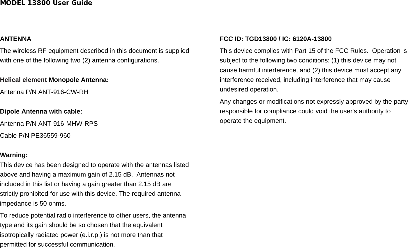 MODEL 13800 User Guide  ANTENNA The wireless RF equipment described in this document is supplied with one of the following two (2) antenna configurations.    Helical element Monopole Antenna: Antenna P/N ANT-916-CW-RH  Dipole Antenna with cable: Antenna P/N ANT-916-MHW-RPS Cable P/N PE36559-960  Warning:  This device has been designed to operate with the antennas listed above and having a maximum gain of 2.15 dB.  Antennas not included in this list or having a gain greater than 2.15 dB are strictly prohibited for use with this device. The required antenna impedance is 50 ohms. To reduce potential radio interference to other users, the antenna type and its gain should be so chosen that the equivalent isotropically radiated power (e.i.r.p.) is not more than that permitted for successful communication.  FCC ID: TGD13800 / IC: 6120A-13800 This device complies with Part 15 of the FCC Rules.  Operation is subject to the following two conditions: (1) this device may not cause harmful interference, and (2) this device must accept any interference received, including interference that may cause undesired operation.   Any changes or modifications not expressly approved by the party responsible for compliance could void the user&apos;s authority to operate the equipment.  