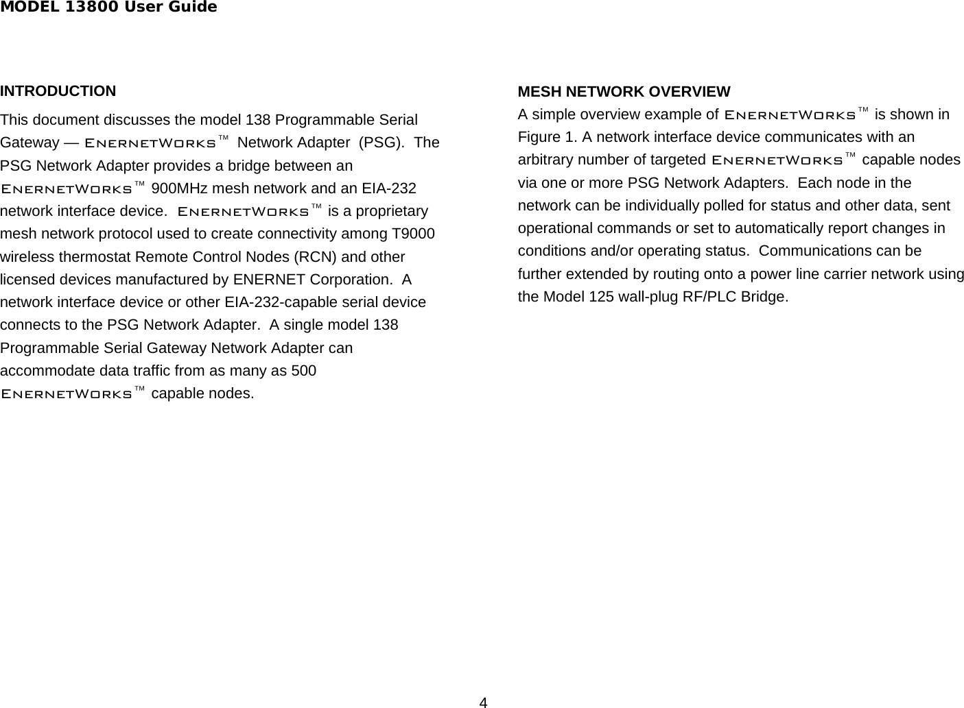 MODEL 13800 User Guide 4 INTRODUCTION This document discusses the model 138 Programmable Serial Gateway — EnernetWorks™ Network Adapter  (PSG).  The PSG Network Adapter provides a bridge between an EnernetWorks™ 900MHz mesh network and an EIA-232 network interface device.  EnernetWorks™ is a proprietary mesh network protocol used to create connectivity among T9000 wireless thermostat Remote Control Nodes (RCN) and other licensed devices manufactured by ENERNET Corporation.  A network interface device or other EIA-232-capable serial device connects to the PSG Network Adapter.  A single model 138 Programmable Serial Gateway Network Adapter can accommodate data traffic from as many as 500 EnernetWorks™ capable nodes.    MESH NETWORK OVERVIEW A simple overview example of EnernetWorks™ is shown in Figure 1. A network interface device communicates with an arbitrary number of targeted EnernetWorks™ capable nodes via one or more PSG Network Adapters.  Each node in the network can be individually polled for status and other data, sent operational commands or set to automatically report changes in conditions and/or operating status.  Communications can be further extended by routing onto a power line carrier network using the Model 125 wall-plug RF/PLC Bridge.  