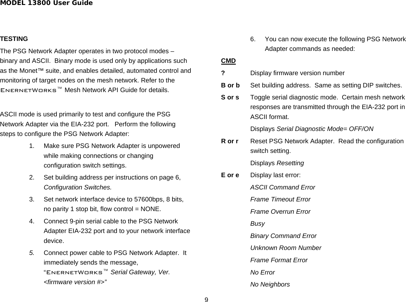 MODEL 13800 User Guide 9 TESTING The PSG Network Adapter operates in two protocol modes – binary and ASCII.  Binary mode is used only by applications such as the Monet™ suite, and enables detailed, automated control and monitoring of target nodes on the mesh network. Refer to the EnernetWorks™ Mesh Network API Guide for details.  ASCII mode is used primarily to test and configure the PSG Network Adapter via the EIA-232 port.   Perform the following steps to configure the PSG Network Adapter: 1.  Make sure PSG Network Adapter is unpowered while making connections or changing configuration switch settings. 2.  Set building address per instructions on page 6, Configuration Switches. 3.  Set network interface device to 57600bps, 8 bits, no parity 1 stop bit, flow control = NONE. 4.  Connect 9-pin serial cable to the PSG Network Adapter EIA-232 port and to your network interface device. 5.  Connect power cable to PSG Network Adapter.  It immediately sends the message, “EnernetWorks™ Serial Gateway, Ver. &lt;firmware version #&gt;” 6.  You can now execute the following PSG Network Adapter commands as needed: CMD ?  Display firmware version number B or b  Set building address.  Same as setting DIP switches.  S or s  Toggle serial diagnostic mode.  Certain mesh network responses are transmitted through the EIA-232 port in ASCII format.  Displays Serial Diagnostic Mode= OFF/ON R or r  Reset PSG Network Adapter.  Read the configuration switch setting.  Displays Resetting E or e Display last error:  ASCII Command Error   Frame Timeout Error  Frame Overrun Error  Busy  Binary Command Error  Unknown Room Number  Frame Format Error  No Error  No Neighbors 