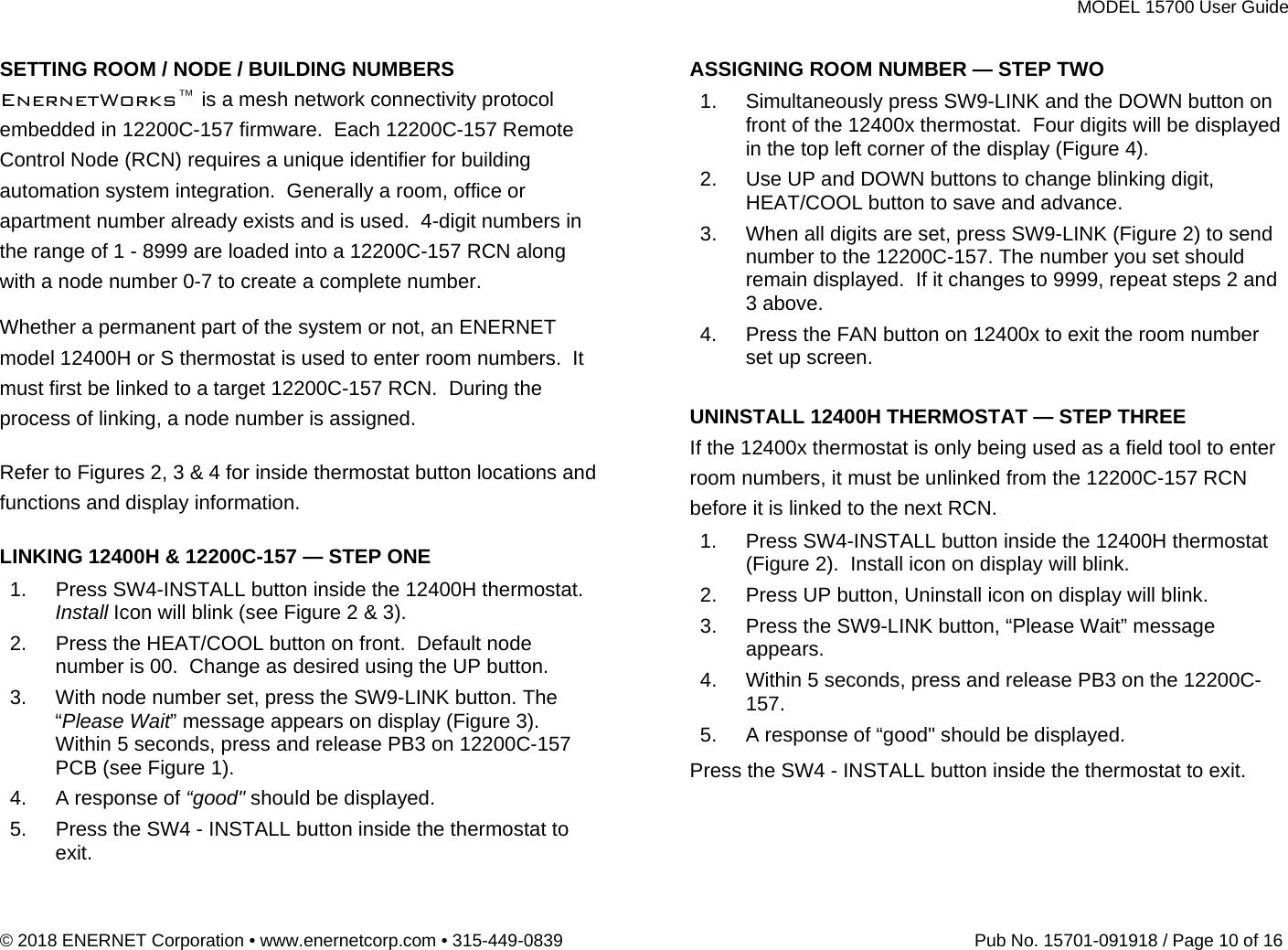 MODEL 15700 User Guide © 2018 ENERNET Corporation • www.enernetcorp.com • 315-449-0839   Pub No. 15701-091918 / Page 10 of 16 SETTING ROOM / NODE / BUILDING NUMBERS EnernetWorks™ is a mesh network connectivity protocol embedded in 12200C-157 firmware.  Each 12200C-157 Remote Control Node (RCN) requires a unique identifier for building automation system integration.  Generally a room, office or apartment number already exists and is used.  4-digit numbers in the range of 1 - 8999 are loaded into a 12200C-157 RCN along with a node number 0-7 to create a complete number. Whether a permanent part of the system or not, an ENERNET model 12400H or S thermostat is used to enter room numbers.  It must first be linked to a target 12200C-157 RCN.  During the process of linking, a node number is assigned.  Refer to Figures 2, 3 &amp; 4 for inside thermostat button locations and functions and display information.  LINKING 12400H &amp; 12200C-157 — STEP ONE 1.  Press SW4-INSTALL button inside the 12400H thermostat. Install Icon will blink (see Figure 2 &amp; 3). 2.  Press the HEAT/COOL button on front.  Default node number is 00.  Change as desired using the UP button. 3.  With node number set, press the SW9-LINK button. The “Please Wait” message appears on display (Figure 3).  Within 5 seconds, press and release PB3 on 12200C-157 PCB (see Figure 1). 4.  A response of “good&quot; should be displayed. 5.  Press the SW4 - INSTALL button inside the thermostat to exit. ASSIGNING ROOM NUMBER — STEP TWO 1.  Simultaneously press SW9-LINK and the DOWN button on front of the 12400x thermostat.  Four digits will be displayed in the top left corner of the display (Figure 4). 2.  Use UP and DOWN buttons to change blinking digit, HEAT/COOL button to save and advance. 3.  When all digits are set, press SW9-LINK (Figure 2) to send number to the 12200C-157. The number you set should remain displayed.  If it changes to 9999, repeat steps 2 and 3 above. 4.  Press the FAN button on 12400x to exit the room number set up screen.  UNINSTALL 12400H THERMOSTAT — STEP THREE If the 12400x thermostat is only being used as a field tool to enter room numbers, it must be unlinked from the 12200C-157 RCN before it is linked to the next RCN. 1.  Press SW4-INSTALL button inside the 12400H thermostat (Figure 2).  Install icon on display will blink. 2.  Press UP button, Uninstall icon on display will blink. 3.  Press the SW9-LINK button, “Please Wait” message appears. 4.  Within 5 seconds, press and release PB3 on the 12200C-157. 5.  A response of “good&quot; should be displayed. Press the SW4 - INSTALL button inside the thermostat to exit.