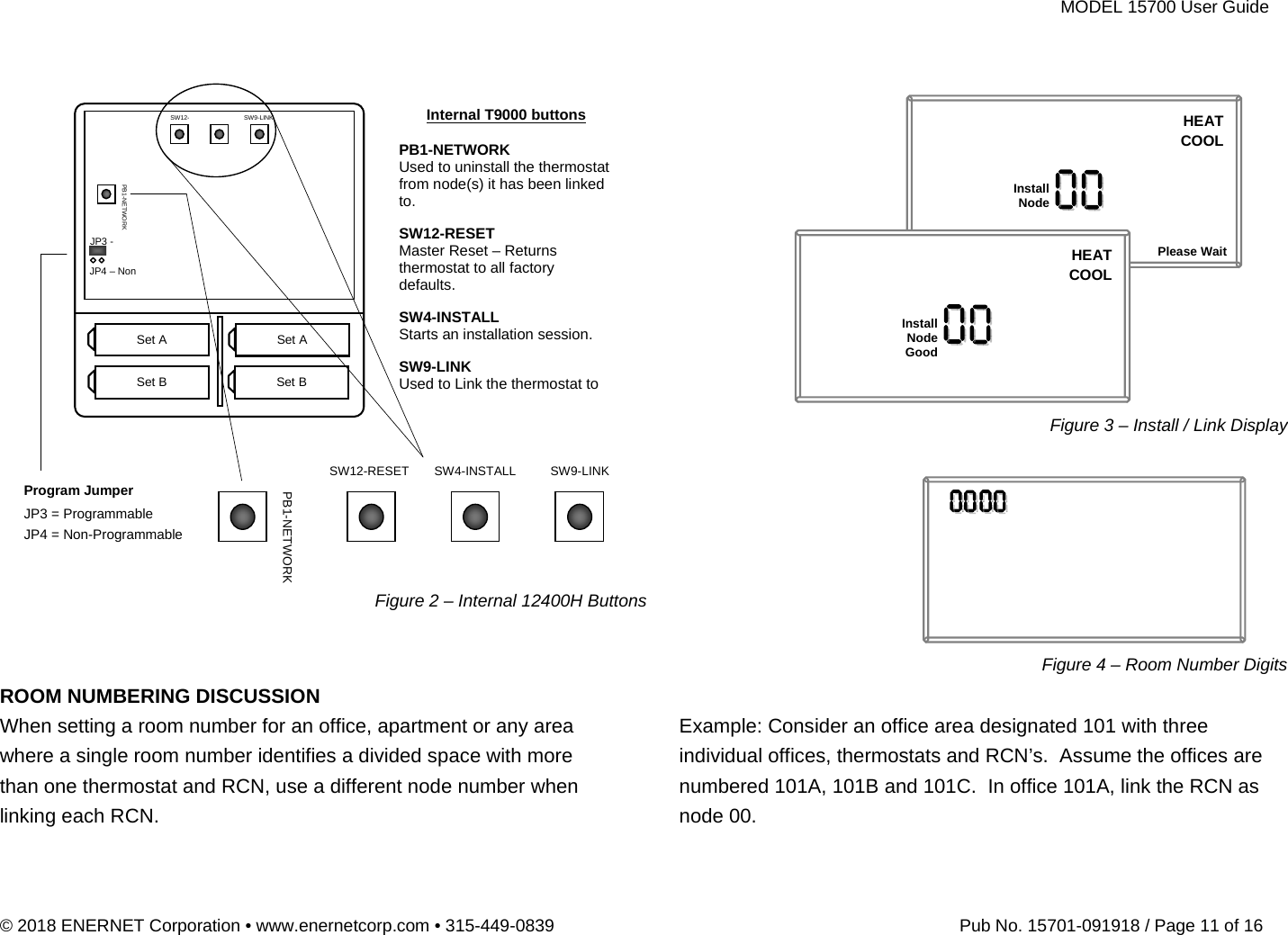 MODEL 15700 User Guide © 2018 ENERNET Corporation • www.enernetcorp.com • 315-449-0839   Pub No. 15701-091918 / Page 11 of 16                        ROOM NUMBERING DISCUSSION When setting a room number for an office, apartment or any area where a single room number identifies a divided space with more than one thermostat and RCN, use a different node number when linking each RCN.                        Example: Consider an office area designated 101 with three individual offices, thermostats and RCN’s.  Assume the offices are numbered 101A, 101B and 101C.  In office 101A, link the RCN as node 00.SW12-RESET SW4-INSTALL SW9-LINK PB1-NETWORK Set A  Set A Set B  Set B SW12-  SW9-LINK  Internal T9000 buttons PB1-NETWORK Used to uninstall the thermostat from node(s) it has been linked to. SW12-RESET Master Reset – Returns thermostat to all factory defaults. SW4-INSTALL Starts an installation session. SW9-LINK Used to Link the thermostat to PB1-NETWORK JP3 - JP4 – Non Program Jumper JP3 = Programmable JP4 = Non-Programmable  Figure 2 – Internal 12400H ButtonsInstallNodeHEATCOOLPlease WaitInstallNodeGoodHEATCOOLFigure 3 – Install / Link Display Figure 4 – Room Number Digits 