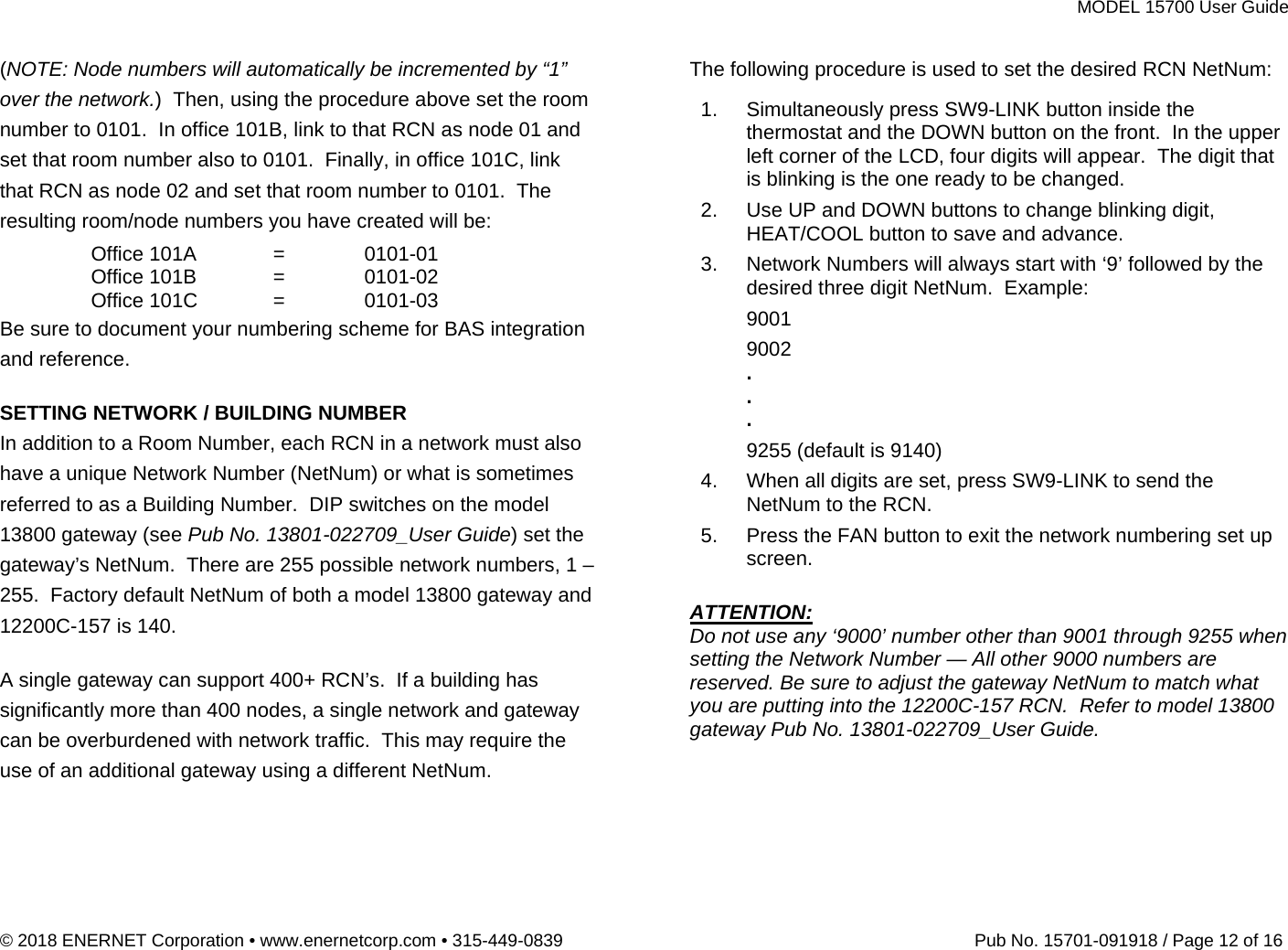 MODEL 15700 User Guide © 2018 ENERNET Corporation • www.enernetcorp.com • 315-449-0839   Pub No. 15701-091918 / Page 12 of 16 (NOTE: Node numbers will automatically be incremented by “1” over the network.)  Then, using the procedure above set the room number to 0101.  In office 101B, link to that RCN as node 01 and set that room number also to 0101.  Finally, in office 101C, link that RCN as node 02 and set that room number to 0101.  The resulting room/node numbers you have created will be:  Office 101A = 0101-01  Office 101B = 0101-02  Office 101C = 0101-03 Be sure to document your numbering scheme for BAS integration and reference.     SETTING NETWORK / BUILDING NUMBER In addition to a Room Number, each RCN in a network must also have a unique Network Number (NetNum) or what is sometimes referred to as a Building Number.  DIP switches on the model 13800 gateway (see Pub No. 13801-022709_User Guide) set the gateway’s NetNum.  There are 255 possible network numbers, 1 – 255.  Factory default NetNum of both a model 13800 gateway and 12200C-157 is 140.    A single gateway can support 400+ RCN’s.  If a building has significantly more than 400 nodes, a single network and gateway can be overburdened with network traffic.  This may require the use of an additional gateway using a different NetNum.   The following procedure is used to set the desired RCN NetNum:  1.  Simultaneously press SW9-LINK button inside the thermostat and the DOWN button on the front.  In the upper left corner of the LCD, four digits will appear.  The digit that is blinking is the one ready to be changed. 2.  Use UP and DOWN buttons to change blinking digit, HEAT/COOL button to save and advance. 3.  Network Numbers will always start with ‘9’ followed by the desired three digit NetNum.  Example: 9001 9002 . . . 9255 (default is 9140) 4.  When all digits are set, press SW9-LINK to send the NetNum to the RCN. 5.  Press the FAN button to exit the network numbering set up screen.  ATTENTION: Do not use any ‘9000’ number other than 9001 through 9255 when setting the Network Number — All other 9000 numbers are reserved. Be sure to adjust the gateway NetNum to match what you are putting into the 12200C-157 RCN.  Refer to model 13800 gateway Pub No. 13801-022709_User Guide. 