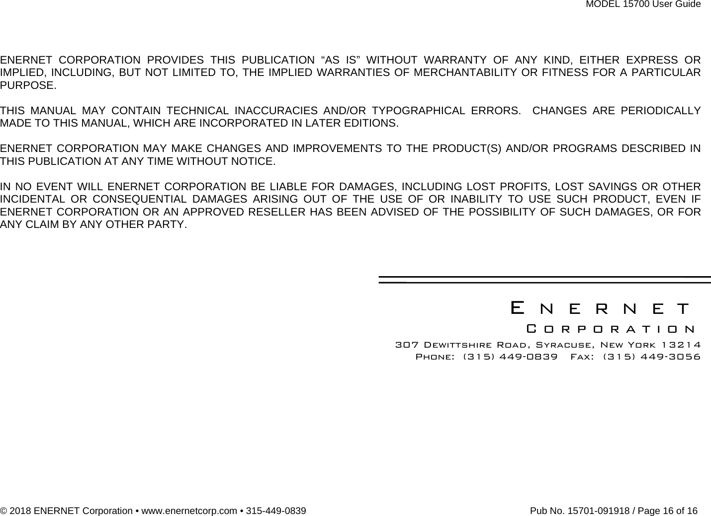 MODEL 15700 User Guide © 2018 ENERNET Corporation • www.enernetcorp.com • 315-449-0839   Pub No. 15701-091918 / Page 16 of 16   ENERNET CORPORATION PROVIDES THIS PUBLICATION “AS IS” WITHOUT WARRANTY OF ANY KIND, EITHER EXPRESS OR IMPLIED, INCLUDING, BUT NOT LIMITED TO, THE IMPLIED WARRANTIES OF MERCHANTABILITY OR FITNESS FOR A PARTICULAR PURPOSE.  THIS MANUAL MAY CONTAIN TECHNICAL INACCURACIES AND/OR TYPOGRAPHICAL ERRORS.  CHANGES ARE PERIODICALLY MADE TO THIS MANUAL, WHICH ARE INCORPORATED IN LATER EDITIONS.    ENERNET CORPORATION MAY MAKE CHANGES AND IMPROVEMENTS TO THE PRODUCT(S) AND/OR PROGRAMS DESCRIBED IN THIS PUBLICATION AT ANY TIME WITHOUT NOTICE.   IN NO EVENT WILL ENERNET CORPORATION BE LIABLE FOR DAMAGES, INCLUDING LOST PROFITS, LOST SAVINGS OR OTHER INCIDENTAL OR CONSEQUENTIAL DAMAGES ARISING OUT OF THE USE OF OR INABILITY TO USE SUCH PRODUCT, EVEN IF ENERNET CORPORATION OR AN APPROVED RESELLER HAS BEEN ADVISED OF THE POSSIBILITY OF SUCH DAMAGES, OR FOR ANY CLAIM BY ANY OTHER PARTY.      ENERNET Corporation 307 Dewittshire Road, Syracuse, New York 13214 Phone:  (315) 449-0839   Fax:  (315) 449-3056  