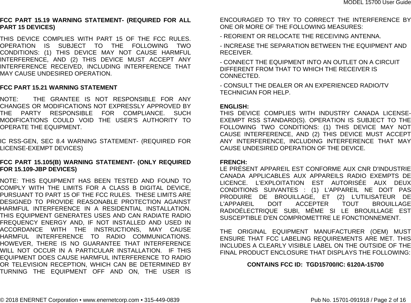 MODEL 15700 User Guide © 2018 ENERNET Corporation • www.enernetcorp.com • 315-449-0839   Pub No. 15701-091918 / Page 2 of 16 FCC PART 15.19 WARNING STATEMENT- (REQUIRED FOR ALL PART 15 DEVICES)  THIS DEVICE COMPLIES WITH PART 15 OF THE FCC RULES. OPERATION IS SUBJECT TO THE FOLLOWING TWO CONDITIONS: (1) THIS DEVICE MAY NOT CAUSE HARMFUL INTERFERENCE, AND (2) THIS DEVICE MUST ACCEPT ANY INTERFERENCE RECEIVED, INCLUDING INTERFERENCE THAT MAY CAUSE UNDESIRED OPERATION.  FCC PART 15.21 WARNING STATEMENT NOTE:   THE GRANTEE IS NOT RESPONSIBLE FOR ANY CHANGES OR MODIFICATIONS NOT EXPRESSLY APPROVED BY THE PARTY RESPONSIBLE FOR COMPLIANCE. SUCH MODIFICATIONS COULD VOID THE USER’S AUTHORITY TO OPERATE THE EQUIPMENT.  IC RSS-GEN, SEC 8.4 WARNING STATEMENT- (REQUIRED FOR LICENSE-EXEMPT DEVICES)  FCC PART 15.105(B) WARNING STATEMENT- (ONLY REQUIRED FOR 15.109-JBP DEVICES) NOTE: THIS EQUIPMENT HAS BEEN TESTED AND FOUND TO COMPLY WITH THE LIMITS FOR A CLASS B DIGITAL DEVICE, PURSUANT TO PART 15 OF THE FCC RULES.  THESE LIMITS ARE DESIGNED TO PROVIDE REASONABLE PROTECTION AGAINST HARMFUL INTERFERENCE IN A RESIDENTIAL INSTALLATION.  THIS EQUIPMENT GENERATES USES AND CAN RADIATE RADIO FREQUENCY ENERGY AND, IF NOT INSTALLED AND USED IN ACCORDANCE WITH THE INSTRUCTIONS, MAY CAUSE HARMFUL INTERFERENCE TO RADIO COMMUNICATIONS.  HOWEVER, THERE IS NO GUARANTEE THAT INTERFERENCE WILL NOT OCCUR IN A PARTICULAR INSTALLATION.  IF THIS EQUIPMENT DOES CAUSE HARMFUL INTERFERENCE TO RADIO OR TELEVISION RECEPTION, WHICH CAN BE DETERMINED BY TURNING THE EQUIPMENT OFF AND ON, THE USER IS ENCOURAGED TO TRY TO CORRECT THE INTERFERENCE BY ONE OR MORE OF THE FOLLOWING MEASURES: - REORIENT OR RELOCATE THE RECEIVING ANTENNA. - INCREASE THE SEPARATION BETWEEN THE EQUIPMENT AND RECEIVER. - CONNECT THE EQUIPMENT INTO AN OUTLET ON A CIRCUIT DIFFERENT FROM THAT TO WHICH THE RECEIVER IS CONNECTED. - CONSULT THE DEALER OR AN EXPERIENCED RADIO/TV TECHNICIAN FOR HELP.  ENGLISH: THIS DEVICE COMPLIES WITH INDUSTRY CANADA LICENSE-EXEMPT RSS STANDARD(S). OPERATION IS SUBJECT TO THE FOLLOWING TWO CONDITIONS: (1) THIS DEVICE MAY NOT CAUSE INTERFERENCE, AND (2) THIS DEVICE MUST ACCEPT ANY INTERFERENCE, INCLUDING INTERFERENCE THAT MAY CAUSE UNDESIRED OPERATION OF THE DEVICE.  FRENCH:  LE PRÉSENT APPAREIL EST CONFORME AUX CNR D&apos;INDUSTRIE CANADA APPLICABLES AUX APPAREILS RADIO EXEMPTS DE LICENCE. L&apos;EXPLOITATION EST AUTORISÉE AUX DEUX CONDITIONS SUIVANTES : (1) L&apos;APPAREIL NE DOIT PAS PRODUIRE DE BROUILLAGE, ET (2) L&apos;UTILISATEUR DE L&apos;APPAREIL DOIT ACCEPTER TOUT BROUILLAGE RADIOÉLECTRIQUE SUBI, MÊME SI LE BROUILLAGE EST SUSCEPTIBLE D&apos;EN COMPROMETTRE LE FONCTIONNEMENT.  THE ORIGINAL EQUIPMENT MANUFACTURER (OEM) MUST ENSURE THAT FCC LABELING REQUIREMENTS ARE MET. THIS INCLUDES A CLEARLY VISIBLE LABEL ON THE OUTSIDE OF THE FINAL PRODUCT ENCLOSURE THAT DISPLAYS THE FOLLOWING: CONTAINS FCC ID:  TGD15700/IC: 6120A-15700   