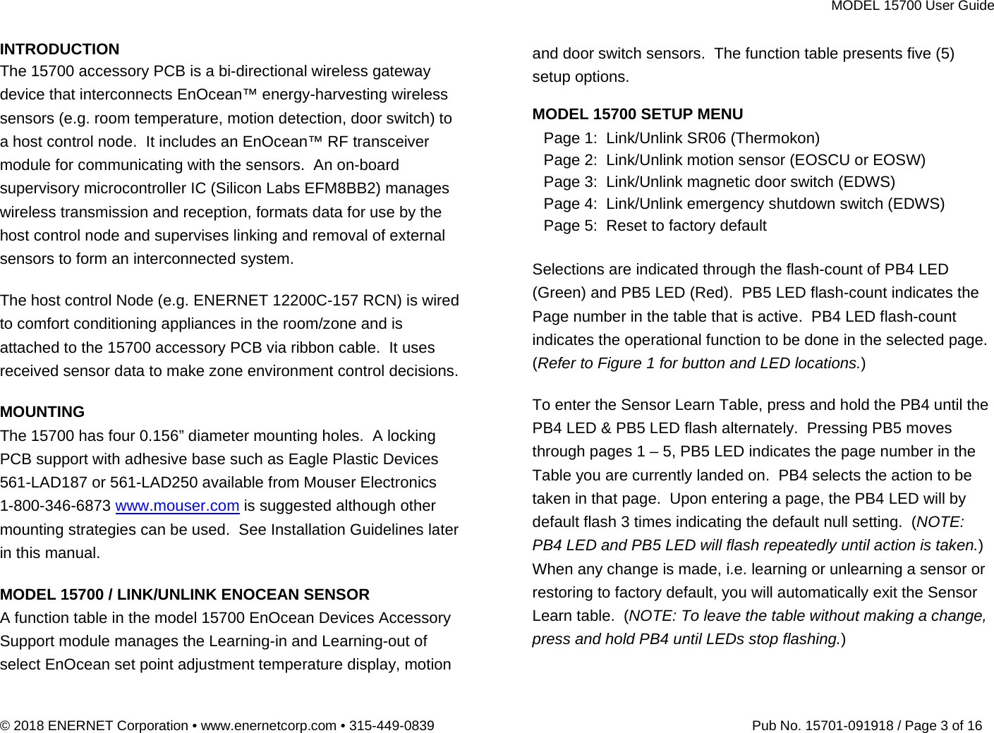 MODEL 15700 User Guide © 2018 ENERNET Corporation • www.enernetcorp.com • 315-449-0839   Pub No. 15701-091918 / Page 3 of 16 INTRODUCTION The 15700 accessory PCB is a bi-directional wireless gateway device that interconnects EnOcean™ energy-harvesting wireless sensors (e.g. room temperature, motion detection, door switch) to a host control node.  It includes an EnOcean™ RF transceiver module for communicating with the sensors.  An on-board supervisory microcontroller IC (Silicon Labs EFM8BB2) manages wireless transmission and reception, formats data for use by the host control node and supervises linking and removal of external sensors to form an interconnected system.      The host control Node (e.g. ENERNET 12200C-157 RCN) is wired to comfort conditioning appliances in the room/zone and is attached to the 15700 accessory PCB via ribbon cable.  It uses received sensor data to make zone environment control decisions.  MOUNTING The 15700 has four 0.156” diameter mounting holes.  A locking PCB support with adhesive base such as Eagle Plastic Devices 561-LAD187 or 561-LAD250 available from Mouser Electronics 1-800-346-6873 www.mouser.com is suggested although other mounting strategies can be used.  See Installation Guidelines later in this manual.  MODEL 15700 / LINK/UNLINK ENOCEAN SENSOR A function table in the model 15700 EnOcean Devices Accessory Support module manages the Learning-in and Learning-out of select EnOcean set point adjustment temperature display, motion and door switch sensors.  The function table presents five (5) setup options.  MODEL 15700 SETUP MENU Page 1:  Link/Unlink SR06 (Thermokon) Page 2:  Link/Unlink motion sensor (EOSCU or EOSW) Page 3:  Link/Unlink magnetic door switch (EDWS) Page 4:  Link/Unlink emergency shutdown switch (EDWS) Page 5:  Reset to factory default  Selections are indicated through the flash-count of PB4 LED  (Green) and PB5 LED (Red).  PB5 LED flash-count indicates the Page number in the table that is active.  PB4 LED flash-count indicates the operational function to be done in the selected page.  (Refer to Figure 1 for button and LED locations.)  To enter the Sensor Learn Table, press and hold the PB4 until the PB4 LED &amp; PB5 LED flash alternately.  Pressing PB5 moves through pages 1 – 5, PB5 LED indicates the page number in the Table you are currently landed on.  PB4 selects the action to be taken in that page.  Upon entering a page, the PB4 LED will by default flash 3 times indicating the default null setting.  (NOTE: PB4 LED and PB5 LED will flash repeatedly until action is taken.)  When any change is made, i.e. learning or unlearning a sensor or restoring to factory default, you will automatically exit the Sensor Learn table.  (NOTE: To leave the table without making a change, press and hold PB4 until LEDs stop flashing.)  